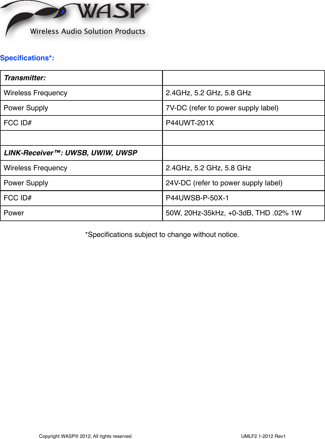 Speciﬁcations*:Transmitter:Wireless Frequency2.4GHz, 5.2 GHz, 5.8 GHzPower Supply7V-DC (refer to power supply label)FCC ID#P44UWT-201XLINK-Receiver™: UWSB, UWIW, UWSP Wireless Frequency2.4GHz, 5.2 GHz, 5.8 GHzPower Supply24V-DC (refer to power supply label)FCC ID#P44UWSB-P-50X-1Power50W, 20Hz-35kHz, +0-3dB, THD .02% 1WWireless Audio Solution ProductsCopyright WASP® 2012, All rights reserved                                                                                  UMLF2.1-2012 Rev1*Speciﬁcations subject to change without notice.