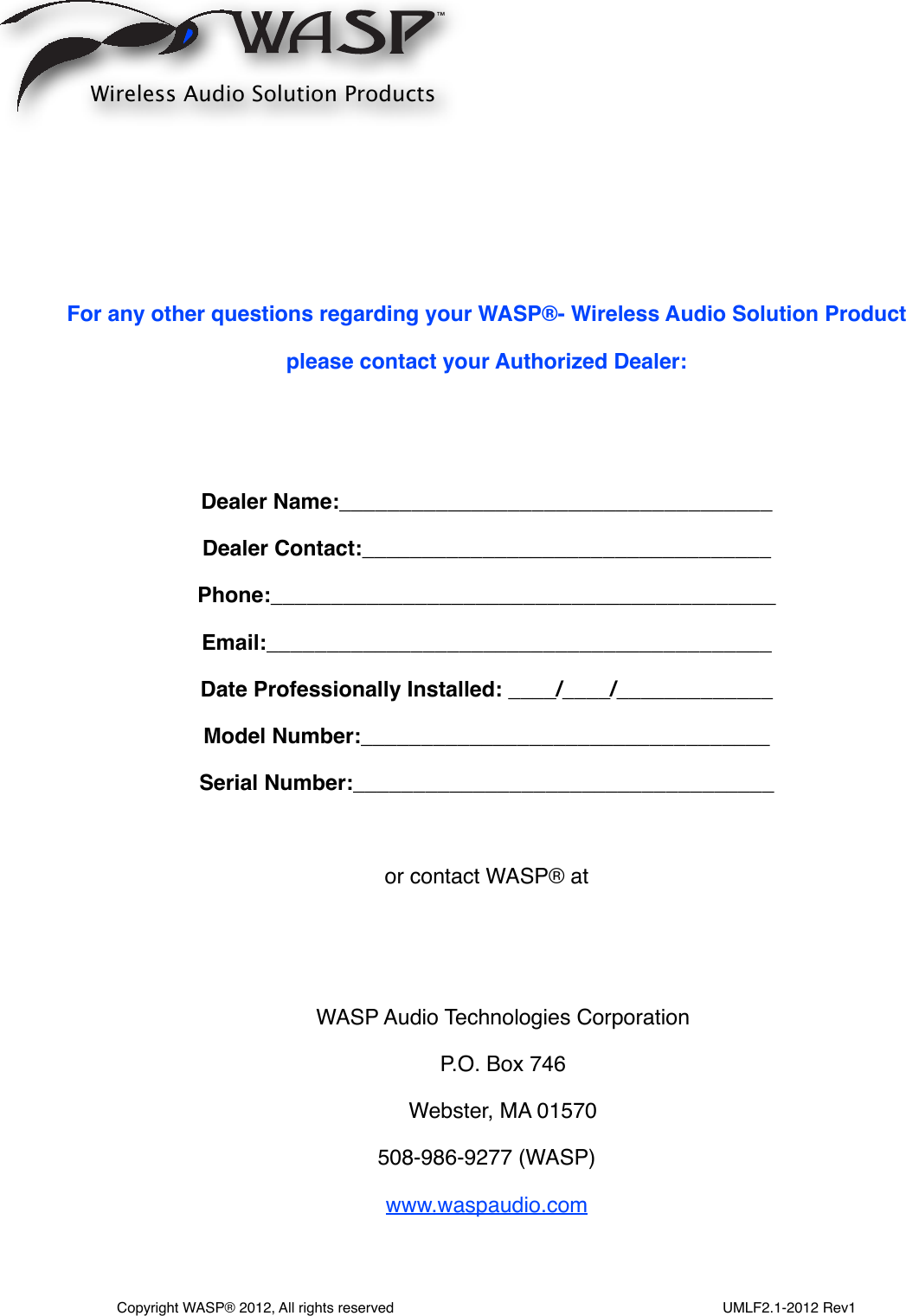 For any other questions regarding your WASP®- Wireless Audio Solution Productplease contact your Authorized Dealer:Dealer Name:____________________________________ Dealer Contact:__________________________________Phone:__________________________________________Email:__________________________________________Date Professionally Installed: ____/____/_____________                          Model Number:__________________________________Serial Number:___________________________________or contact WASP® atWASP Audio Technologies CorporationP.O. Box 746Webster, MA 01570508-986-9277 (WASP)www.waspaudio.comWireless Audio Solution ProductsCopyright WASP® 2012, All rights reserved                                                                                  UMLF2.1-2012 Rev1