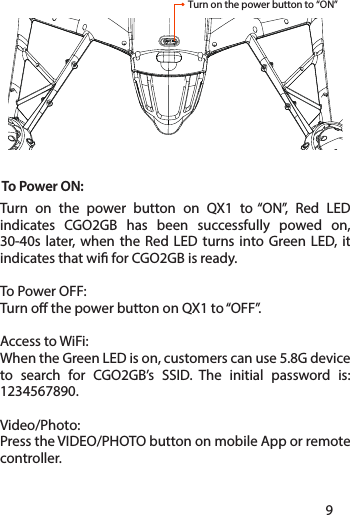 To Power ON: Turn on the power button on QX1 to “ON”, Red LED indicates CGO2GB has been successfully powed on, 30-40s later, when the Red LED turns into Green LED, it indicates that wi for CGO2GB is ready.To Power OFF: Turn o the power button on QX1 to “OFF”.Access to WiFi: When the Green LED is on, customers can use 5.8G device to search for CGO2GB’s SSID. The initial password is: 1234567890.Video/Photo: Press the VIDEO/PHOTO button on mobile App or remote controller.Turn on the power button to “ON”89