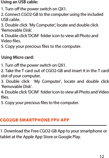 Using an USB cable:Using Micro card: 1. Download the Free CGO2-GB App to your smartphone or tablet at the Apple App Store or Google Play.CGO2GB SMARTPHONE FPV APP1. Turn o the power switch on QX1.2. Connect CGO2-GB to the computer using the included USB cable.3. Double click  ‘My Computer’, locate and double click ‘Removable Disk’. 4. Double click ‘DCIM’  folder icon to view all Photo and Video les.5. Copy your precious les to the computer.1. Turn o the power switch on QX1.2. Take the T card out of CGO2-GB and insert it in the T card slot of your computer.3. Double click  ‘My Computer’, locate and double click ‘Removable Disk’. 4. Double click ‘DCIM’  folder icon to view all Photo and Video les.5. Copy your precious les to the computer.1112