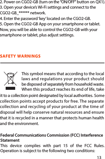 2. Power on CGO2-GB (turn on the “ON/OFF” button on QX1).3. Open your device’s Wi-Fi settings and connect to the CGO2-GB_****** network.4. Enter the password ‘key’ located on the CGO2-GB. 5. Open the CGO2-GB App on your smartphone or tablet. Now, you will be able to control the CGO2-GB with your smartphone or tablet, plus adjust settings.it to a collection point designated by local authorities. Some collection points accept products for free. The separatecollection and recycling of your product at the time of disposal will help conserve natural resources and ensurethat it is recycled in a manner that protects human healthand the environment.SAFETY WARNINGSFederal Communications Commission (FCC) Interference StatementThis device complies with part 15 of the FCC Rules. Operation is subject to the following two conditions: This symbol means that according to the local  laws and regulations your product should be disposed of separately from household waste.  When this product reaches its end of life, take1213