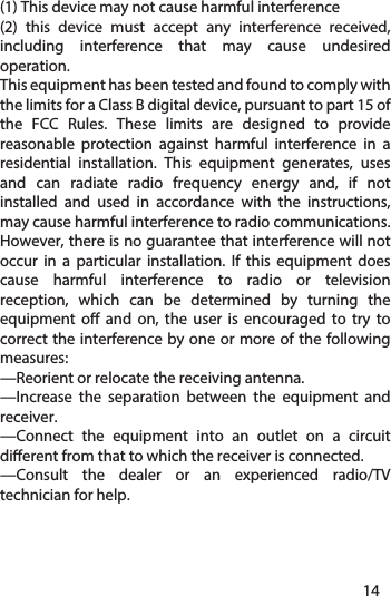 Federal Communications Commission (FCC) Interference StatementThis device complies with part 15 of the FCC Rules. Operation is subject to the following two conditions: (1) This device may not cause harmful interference(2) this device must accept any interference received, including interference that may cause undesired operation.This equipment has been tested and found to comply with the limits for a Class B digital device, pursuant to part 15 of the FCC Rules. These limits are designed to provide reasonable protection against harmful interference in a residential installation. This equipment generates, uses and can radiate radio frequency energy and, if not installed and used in accordance with the instructions, may cause harmful interference to radio communications. However, there is no guarantee that interference will not occur in a particular installation. If this equipment does cause harmful interference to radio or television reception, which can be determined by turning the equipment o and on, the user is encouraged to try to correct the interference by one or more of the following measures:—Reorient or relocate the receiving antenna.—Increase the separation between the equipment and receiver.—Connect the equipment into an outlet on a circuit dierent from that to which the receiver is connected.—Consult the dealer or an experienced radio/TV technician for help.1314