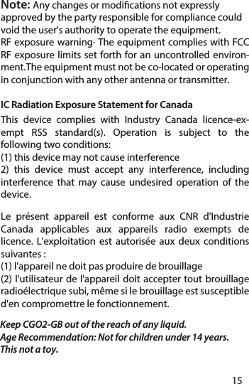 Keep CGO2-GB out of the reach of any liquid.Age Recommendation: Not for children under 14 years. This not a toy.Note: Any changes or modications not expressly approved by the party responsible for compliance could void the user&apos;s authority to operate the equipment.RF exposure warning· The equipment complies with FCC RF exposure limits set forth for an uncontrolled environ-ment.The equipment must not be co-located or operating in conjunction with any other antenna or transmitter.1415IC Radiation Exposure Statement for CanadaThis device complies with Industry Canada licence-ex-empt RSS standard(s). Operation is subject to the following two conditions: (1) this device may not cause interference2) this device must accept any interference, including interference that may cause undesired operation of the device. Le présent appareil est conforme aux CNR d&apos;Industrie Canada applicables aux appareils radio exempts de licence. L&apos;exploitation est autorisée aux deux conditions suivantes : (1) l&apos;appareil ne doit pas produire de brouillage(2) l&apos;utilisateur de l&apos;appareil doit accepter tout brouillage radioélectrique subi, même si le brouillage est susceptible d&apos;en compromettre le fonctionnement.