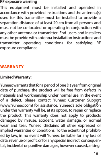 WARRANTYLimited Warranty:   Yuneec warrants that for a period of one (1) year from original date of purchase, the product will be free from defects in materials and workmanship under normal use. In the event of a defect, please contact Yuneec Customer Support (www.Yuneec.com) for assistance. Yuneec’s sole obligation under this warranty will be, at its option, to repair or replace the product. This warranty does not apply to products damaged by misuse, accident, water damage, or normal wear and tear. Yuneec disclaims all other expressed or implied warranties or conditions. To the extent not prohibit-ed by law, in no event will Yuneec be liable for any loss of data, revenue or prot, or for any special, indirect, consequen-tial, incidental or punitive damages, however caused, arising151616RF exposure warning  This equipment must be installed and operated in accordance with provided instructions and the antenna(s) used for this transmitter must be installed to provide a separation distance of at least 20 cm from all persons and must not be co-located or operating in conjunction with any other antenna or transmitter. End-users and installers must be provide with antenna installation instructions and transmitter operating conditions for satisfying RF exposure compliance.