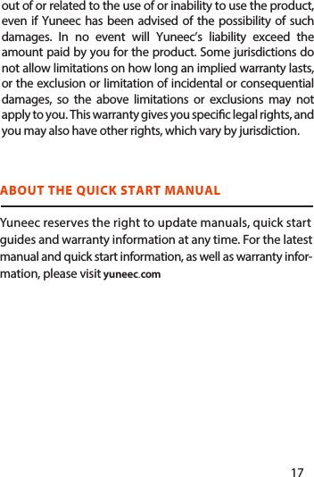  ABOUT THE QUICK START MANUALYuneec reserves the right to update manuals, quick startguides and warranty information at any time. For the latestmanual and quick start information, as well as warranty infor-mation, please visit yuneec.comYuneec warrants that for a period of one (1) year from original date of purchase, the product will be free from defects in materials and workmanship under normal use. In the event of a defect, please contact Yuneec Customer Support (www.Yuneec.com) for assistance. Yuneec’s sole obligation under this warranty will be, at its option, to repair or replace the product. This warranty does not apply to products damaged by misuse, accident, water damage, or normal wear and tear. Yuneec disclaims all other expressed or implied warranties or conditions. To the extent not prohibit-ed by law, in no event will Yuneec be liable for any loss of data, revenue or prot, or for any special, indirect, consequen-tial, incidental or punitive damages, however caused, arisingout of or related to the use of or inability to use the product, even if Yuneec has been advised of the possibility of such damages. In no event will Yuneec’s liability exceed the amount paid by you for the product. Some jurisdictions do not allow limitations on how long an implied warranty lasts, or the exclusion or limitation of incidental or consequential damages, so the above limitations or exclusions may not apply to you. This warranty gives you specic legal rights, and you may also have other rights, which vary by jurisdiction.17