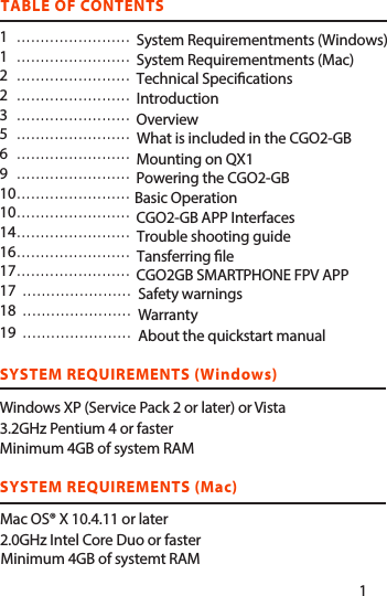 SYSTEM REQUIREMENTS (Mac) Mac OS® X 10.4.11 or later2.0GHz Intel Core Duo or fasterMinimum 4GB of systemt RAMTABLE OF CONTENTS1   ........................1   ........................2   ........................2   ........................3   ........................5........................6........................9........................10   ........................10   ........................14   ........................16   ........................17  ........................17   .......................18  .......................19.......................SYSTEM REQUIREMENTS (Windows)Windows XP (Service Pack 2 or later) or Vista3.2GHz Pentium 4 or faster                       Minimum 4GB of system RAMWhat is included in the CGO2-GBSystem Requirementments (Windows)System Requirementments (Mac)Technical Specications IntroductionOverview  Safety warningsWarrantyAbout the quickstart manualMounting on QX1Powering the CGO2-GBBasic OperationCGO2-GB APP InterfacesTansferring leCGO2GB SMARTPHONE FPV APPTrouble shooting guide1