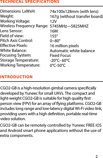 INTRODUCTIONCGO2-GB can be remotely controlled by Yuneec FREE iOS and Android smart phone applications without the use of extra components. TECHNICAL SPECIFICATIONS      Dimensions  LxWxH:Weight:Working Voltage:Wireless Frequency Range:Lens Sensor: Field of view: Pitch Axis Control: Eective Pixels: White Balance: Focusing System: Storage Temperature: Working Temperature: 74x100x128mm (with lens)167g (without transfer board) 12V5745MHz---5825MHZ16M155°0~80°16 million pixelsAutomatic white balanceFixed Focus-20°C- 60°C0°C-50°CCGO2-GB is a high-resolution gimbal camera specically developed by Yuneec for small UAVs. The compact and light-weight CGO2-GB is suitable for high quality rst person view (FPV) for an array of ying platforms. CGO2-GB includes long range and low-latency digital Wi-Fi video link, providing users with a high denition, portable real-time video solution.12