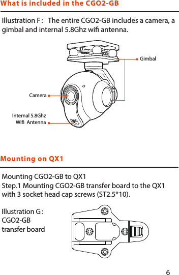 What is included in the CGO2-GBMounting on QX1Illustration F：The entire CGO2-GB includes a camera, a gimbal and internal 5.8Ghz wi antenna.Mounting CGO2-GB to QX1Step.1 Mounting CGO2-GB transfer board to the QX1 with 3 socket head cap screws (ST2.5*10).Illustration G：CGO2-GB transfer boardGimbalCameraInternal 5.8Ghz Wi  Antenna56
