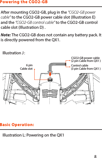 Basic Operation:Powering the CGO2-GBAfter mounting CGO2-GB, plug in the “CGO2-GB power cable” to the CGO2-GB power cable slot (Illustration E) and the “CGO2-GB control cable” to the CGO2-GB control cable slot (Illustration D) .Note: The CGO2-GB does not contain any battery pack. It is directly powered from the QX1.Illustration L: Powering on the QX1Illustration J：6 pin Cable slotControl cable(3 pin Cable from QX1 )CGO2-GB power cable(2 pin Cable from QX1 )78