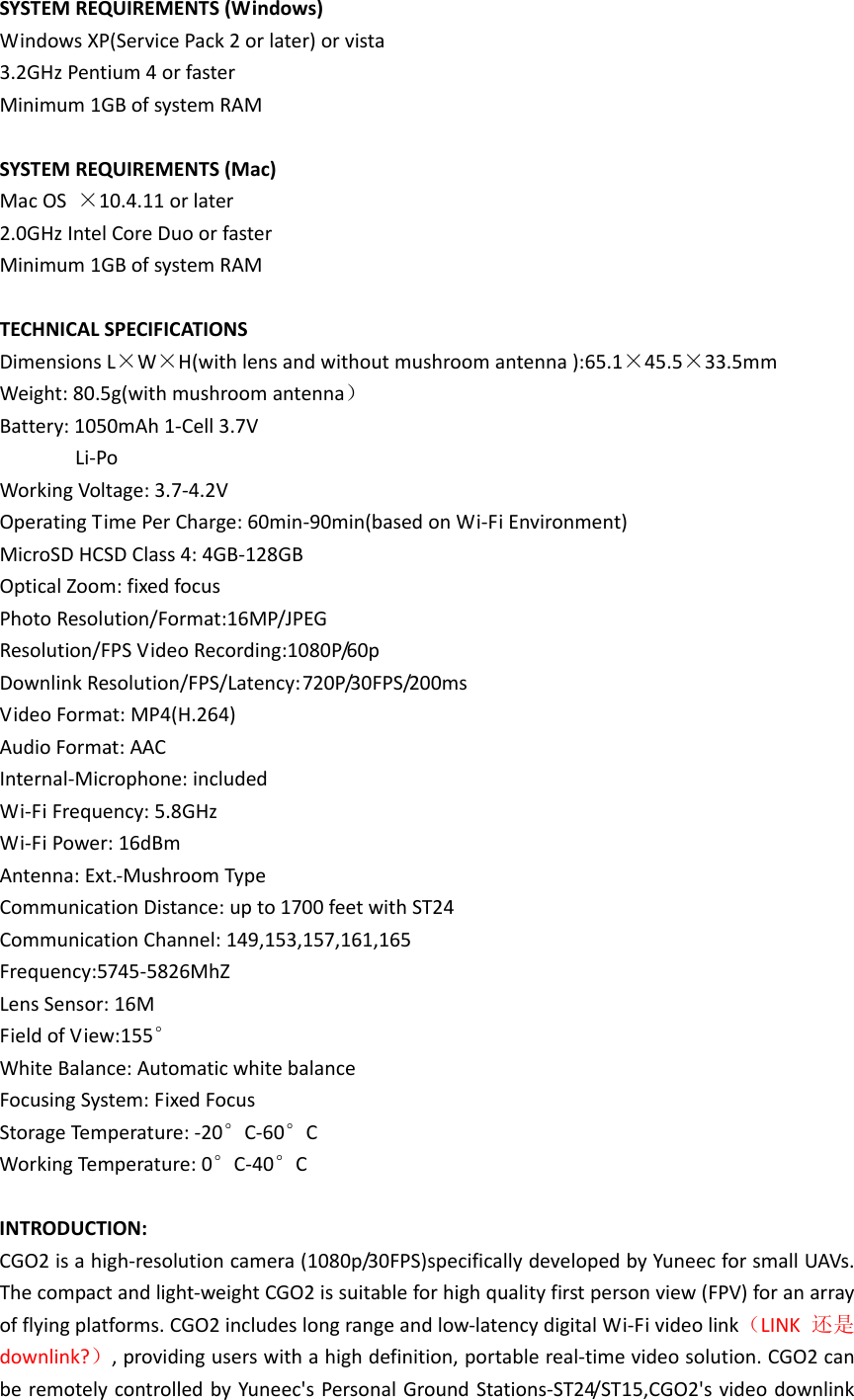 SYSTEMREQUIREMENTS(Windows)WindowsXP(ServicePack2orlater)orvista3.2GHzPentium4orfasterMinimum1GBofsystemRAMSYSTEMREQUIREMENTS(Mac)MacOS×10.4.11orlater2.0GHzIntelCoreDuoorfasterMinimum1GBofsystemRAMTECHNICALSPECIFICATIONSDimensionsL×W×H(withlensandwithoutmushroomantenna):65.1×45.5×33.5mmWeight:80.5g(withmushroomantenna）Battery:1050mAh1‐Cell3.7VLi‐PoWorkingVoltage:3.7‐4.2VOperatingTimePerCharge:60min‐90min(basedonWi‐FiEnvironment)MicroSDHCSDClass4:4GB‐128GBOpticalZoom:fixedfocusPhotoResolution/Format:16MP/JPEGResolution/FPSVideoRecording:1080P/60pDownlinkResolution/FPS/Latency:720P/30FPS/200msVideoFormat:MP4(H.264)AudioFormat:AACInternal‐Microphone:includedWi‐FiFrequency:5.8GHzWi‐FiPower:16dBmAntenna:Ext.‐MushroomTypeCommunicationDistance:upto1700feetwithST24CommunicationChannel:149,153,157,161,165Frequency:5745‐5826MhZLensSensor:16MFieldofView:155° WhiteBalance:AutomaticwhitebalanceFocusingSystem:FixedFocusStorageTemperature:‐20°C‐60°CWorkingTemperature:0°C‐40°CINTRODUCTION:CGO2isahigh‐resolutioncamera(1080p/30FPS)specificallydevelopedbyYuneecforsmallUAVs.Thecompactandlight‐weightCGO2issuitableforhighqualityfirstpersonview(FPV)foranarrayofflyingplatforms.CGO2includeslongrangeandlow‐latencydigitalWi‐Fivideolink（LINK还是downlink?）,providinguserswithahighdefinition,portablereal‐timevideosolution.CGO2canberemotelycontrolledbyYuneec&apos;sPersonalGroundStations‐ST24/ST15,CGO2&apos;svideodownlink