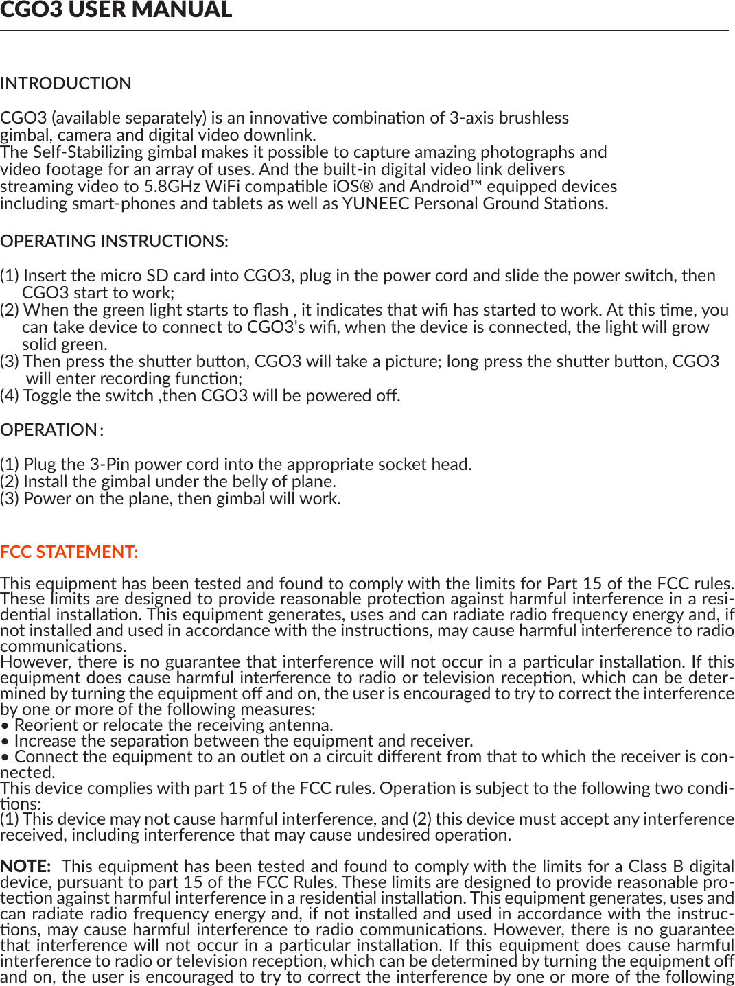 CGO3 USER MANUALINTRODUCTIONCGO3 (available separately) is an innovave combinaon of 3-axis brushlessgimbal, camera and digital video downlink.The Self-Stabilizing gimbal makes it possible to capture amazing photographs andvideo footage for an array of uses. And the built-in digital video link deliversstreaming video to 5.8GHz WiFi compable iOS® and Android™ equipped devicesincluding smart-phones and tablets as well as YUNEEC Personal Ground Staons.OPERATING INSTRUCTIONS:(1) Insert the micro SD card into CGO3, plug in the power cord and slide the power switch, then     CGO3 start to work;(2) When the green light starts to ﬂash , it indicates that wiﬁ has started to work. At this me, you      can take device to connect to CGO3&apos;s wiﬁ, when the device is connected, the light will grow      solid green.(3) Then press the shuer buon, CGO3 will take a picture; long press the shuer buon, CGO3       will enter recording funcon;(4) Toggle the switch ,then CGO3 will be powered oﬀ.OPERATION：(1) Plug the 3-Pin power cord into the appropriate socket head.(2) Install the gimbal under the belly of plane.(3) Power on the plane, then gimbal will work.FCC STATEMENT:This equipment has been tested and found to comply with the limits for Part 15 of the FCC rules. These limits are designed to provide reasonable protecon against harmful interference in a resi-denal installaon. This equipment generates, uses and can radiate radio frequency energy and, if not installed and used in accordance with the instrucons, may cause harmful interference to radio communicaons. However, there is no guarantee that interference will not occur in a parcular installaon. If this equipment does cause harmful interference to radio or television recepon, which can be deter-mined by turning the equipment oﬀ and on, the user is encouraged to try to correct the interference by one or more of the following measures: • Reorient or relocate the receiving antenna. • Increase the separaon between the equipment and receiver. • Connect the equipment to an outlet on a circuit diﬀerent from that to which the receiver is con-nected.This device complies with part 15 of the FCC rules. Operaon is subject to the following two condi-ons:(1) This device may not cause harmful interference, and (2) this device must accept any interference received, including interference that may cause undesired operaon.  NOTE:  This equipment has been tested and found to comply with the limits for a Class B digital device, pursuant to part 15 of the FCC Rules. These limits are designed to provide reasonable pro-tecon against harmful interference in a residenal installaon. This equipment generates, uses and can radiate radio frequency energy and, if not installed and used in accordance with the instruc-ons, may cause harmful interference to radio communicaons. However, there is no guarantee that interference will  not occur  in a parcular installaon. If  this equipment does cause  harmful interference to radio or television recepon, which can be determined by turning the equipment oﬀ and on, the user is encouraged to try to correct the interference by one or more of the following measures:—Reorient or relocate the receiving antenna.—Increase the separaon between the equipment and receiver.—Connect the equipment into an outlet on a circuit diﬀerent from that to which the receiver is con-nected.—Consult the dealer or an experienced radio/TV technician for help.CAUTION: Any changes or modiﬁcaons not expressly approved by the party responsible for com-pliance could void the user&apos;s authority to operate this equipment. RF EXPOSURE WARNING• This equipment must be installed and operated in accordance with provided instrucons and the antenna(s) used for this transmier must be installed to provide a separaon distance of at least 20 cm from all persons and must not be co-located or operang in conjuncon with any other antenna or transmier. End-users and installers must be provide with antenna installaon instrucons and transmier operang condions for sasfying RF exposure compliance.IC RADIATION EXPOSURE STATEMENT FOR CANADAThis device complies with Industry Canada licence-exempt RSS standard(s).Operaon is subject to the following two condions: (1) this device may not cause interference, and (2) this device must accept any interference, including interference that may cause undesired opera-on of the device.Le  présent  appareil  est  conforme  aux  CNR  d&apos;Industrie  Canada  applicables  aux  appareils  radio exempts de licence. L&apos;exploitaon est autorisée aux deux condions suivantes : (1) l&apos;appareil ne doit pas produire de brouillage, et (2) l&apos;ulisateur de l&apos;appareil doit accepter tout brouillage radioélec-trique subi, même si le brouillage est suscepble d&apos;en compromere le fonconnement.This equipment complies  with IC RSS-102 radiaon exposure limit set forth for an uncontrolled environment.Cet équipement respecte les limites d&apos;exposion aux rayonnements IC déﬁnies pour un environne-ment non contrôlé 