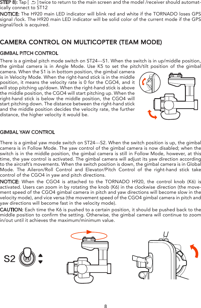 8BINDING H920 MULTICOPTER TO THE ST12 (TEAM MODE)STEP 1): Power on the ST12 and tap “RC” on the main interfaceSTEP 2): Tap Model Select and if required press “OK” to bypass any pop up warning/alerts. STEP 3): Tap to create a new model and if required press “OK” to bypass any pop up warnings/alerts.STEP 4): Tap Flight Settings and if required press “OK” to bypass any pop up warnings/alerts.STEP 5): Lift the H920 back end upward approximately 45° , then back down to “level” twice till the main LED indicator blinks yellow.STEP 6): Tap the Refresh icon. Select the code of the H920 listed in the column under ”Model” and tap Bind ,then tap “OK”  after the connection has been establishedSTEP 7): When tapping, you will hear two long beeps from the aircraft. That means the ST12 is bound to the H920 successfully.CAMERA CONTROL ON MULTICOPTER (TEAM MODE)GIMBAL PITCH CONTROLThere is a gimbal pitch mode switch on ST24---S1. When the switch is in up/middle position, the gimbal camera is in Angle Mode. Use K5 to set the pitch/tilt position of the gimbal camera. When the S1 is in bottom position, the gimbal camera is in Velocity Mode. When the right-hand stick is in the middle position, it means the velocity rate is 0 for the CGO4, and it will stop pitching up/down. When the right-hand stick is above the middle position, the CGO4 will start pitching up. When the right-hand stick is below the middle position, the CGO4 will start pitching down. The distance between the right-hand stick and the middle position decides the velocity rate, the further distance, the higher velocity it would be.GIMBAL YAW CONTROLThere is a gimbal yaw mode switch on ST24---S2. When the switch position is up, the gimbal camera is in Follow Mode. The yaw control of the gimbal camera is now disabled; when the switch is in the middle position, the gimbal camera is still in Follow Mode, however, at this time, the yaw control is activated. The gimbal camera will adjust its yaw direction according to the aircraft’s movements. When the switch position is down, the gimbal camera is in Global Mode. The Aileron/Roll Control and Elevator/Pitch Control of the right-hand stick take control of the CGO4 in yaw and pitch directions.NOTICE: When the CGO4 is attached to the TORNADO H920, the control knob (K6) is activated. Users can zoom in by rotating the knob (K6) in the clockwise direction (the move-ment speed of the CGO4 gimbal camera in pitch and yaw directions will become slow in the velocity mode), and vice versa (the movement speed of the CGO4 gimbal camera in pitch and yaw directions will become fast in the velocity mode).CAUTION: Each time the K6 is pushed to a certain position, it should be pushed back to the middle position to confirm the setting. Otherwise, the gimbal camera will continue to zoom in/out until it achieves the maximum/minimum value.STEP 8): Tap [       ] twice to return to the main screen and the model /receiver should automat-ically connect to ST12NOTICE: The H920 main LED indicator will blink red and white if the TORNADO loses GPS signal /lock. The H920 main LED indicator will be solid color of the current mode if the GPS signal/lock is acquired.S2