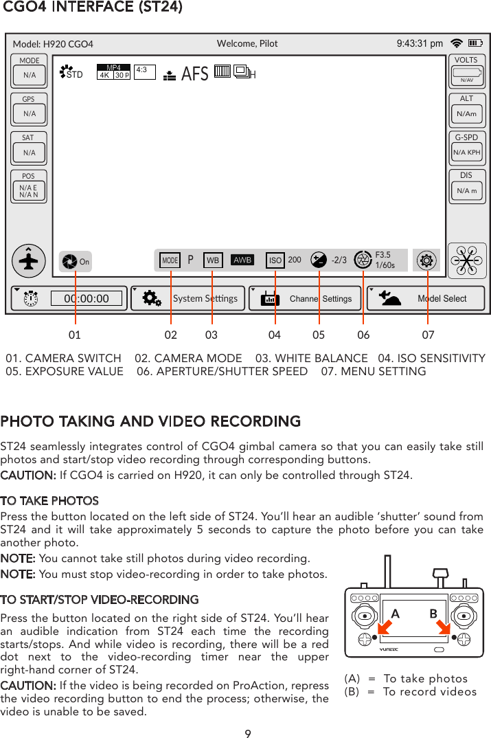 9PHOTO TAKING AND VIDEO RECORDINGST24 seamlessly integrates control of CGO4 gimbal camera so that you can easily take still photos and start/stop video recording through corresponding buttons.CAUTION: If CGO4 is carried on H920, it can only be controlled through ST24.TO TAKE PHOTOSPress the button located on the left side of ST24. You’ll hear an audible ‘shutter’ sound from ST24 and it will take approximately 5 seconds to capture the photo before you can take another photo.NOTE: You cannot take still photos during video recording.NOTE: You must stop video-recording in order to take photos.TO START/STOP VIDEO-RECORDINGPress the button located on the right side of ST24. You’ll hear an audible indication from ST24 each time the recording starts/stops. And while video is recording, there will be a red dot next to the video-recording timer near the upper right-hand corner of ST24.CAUTION: If the video is being recorded on ProAction, repress the video recording button to end the process; otherwise, the video is unable to be saved.(A)  =  To take photos(B)  =  To record videosCGO4 INTERFACE (ST24)Welcome, PilotGPSN/ASATN/APOSN/A EN/A NMODEN/AVOLTSALTG-SPDDISSystem Sengs00:00:00Model SelectN/AVN/AmN/A KPHN/A mSTD4K 30p4:3OnMODEPWBISO200-2/3F3.51/60s9:43:31 pmChannel SettingsAFSHModel: H920 CGO401 02 03 04 05 06 0701. CAMERA SWITCH    02. CAMERA MODE    03. WHITE BALANCE   04. ISO SENSITIVITY05. EXPOSURE VALUE    06. APERTURE/SHUTTER SPEED    07. MENU SETTING