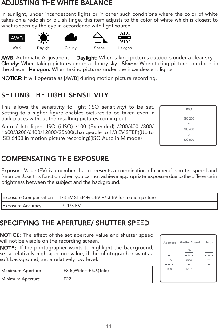 ADJUSTING THE WHITE BALANCEIn sunlight, under incandescent lights or in other such conditions where the color of white takes on a reddish or bluish tinge, this item adjusts to the color of white which is closest to what is seen by the eye in accordance with light source.SETTING THE LIGHT SENSITIVITYThis allows the sensitivity to light (ISO sensitivity) to be set. Setting to a higher figure enables pictures to be taken even in dark places without the resulting pictures coming out.COMPENSATING THE EXPOSUREExposure Value (EV) is a number that represents a combination of camera’s shutter speed and f-number.Use this function when you cannot achieve appropriate exposure due to the difference in brightness between the subject and the background.SPECIFYING THE APERTURE/ SHUTTER SPEEDNOTICE: The effect of the set aperture value and shutter speed will not be visible on the recording screen.NOTE：If the photographer wants to highlight the background, set a relatively high aperture value; if the photographer wants a soft background, set a relatively low level.NOTICE: It will operate as [AWB] during motion picture recording.AWB: Automatic Adjustment     Daylight: When taking pictures outdoors under a clear skyCloudy: When taking pictures under a cloudy sky   Shade: When taking pictures outdoors in the shade   Halogon: When taking pictures under the incandescent lights  AWBDaylightCloudyHalogonShadeISOISO 200ISO 400ISO 800ApertureUnionShuer SpeedF3.5F4.01/10s1/13s1/8s------Auto / Intelligent ISO (i-ISO) /100 (Extended) /200/400 /800/ 1600/3200/6400/12800/25600(changeable to 1/3 EV STEP)(Up to ISO 6400 in motion picture recording)(ISO Auto in M mode)Exposure Compensation     1/3 EV STEP +/-5EV(+/-3 EV for motion pictureExposure Accuracy              +/- 1/3 EVMaximum Aperture  F3.5(Wide)~F5.6(Tele)Minimum Aperture  F22NOTE: If the photographer wants to capture fast-move subjects, set a relatively high shutter speed; if the photographer wants to track-shooting, set a relatively low shutter speed.When CGO4 gimbal camera is in Aperture-Priority AE Mode, the camera automatically optimizes the shutter speed for the brightness of the subject.When CG04 gimbal camera is in shutter-priority AE Mode, the camera automatically optimizes the aperture value for the brightness of the subject.When CGO4 gimbal camera is in Manual Exposure Mode: the photographer can determine First, tap Mode button on the lower portion of the screen and a virtual mode dial will pop up on the screen and then set the mode dial to [M].Slide the aperture value picker and shutter speed picker to set the appropriate aperture value and shutter speed.11