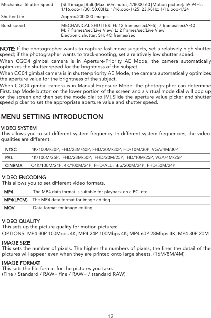MENU SETTING INTRODUCTIONVIDEO SYSTEMThis allows you to set different system frequency. In different system frequencies, the video qualities are different.SPECIFYING THE APERTURE/ SHUTTER SPEEDNOTICE: The effect of the set aperture value and shutter speed will not be visible on the recording screen.NOTE：If the photographer wants to highlight the background, set a relatively high aperture value; if the photographer wants a soft background, set a relatively low level.NTSC            4K/100M/30P; FHD/28M/60P; FHD/20M/30P; HD/10M/30P; VGA/4M/30PPAL               4K/100M/25P;  FHD/28M/50P;  FHD/20M/25P;  HD/10M/25P; VGA/4M/25PCINEMA       C4K/100M/24P; 4K/100M/24P; FHD/ALL-intra/200M/24P; FHD/50M/24PMP4                The MP4 data format is suitable for playback on a PC, etc.MP4(LPCM)    The MP4 data format for image editingMOV               Data format for image editing.Mechanical Shutter Speed  [Still image] Bulb(Max. 60minutes),1/8000-60 [Motion picture]: 59.94Hz:                                                 1/16,ooo-1/30; 50.00Hz: 1/16,ooo-1/25; 23.98Hz: 1/16,ooo-1/24Shutter Life                          Approx.200,000 imagesBurst speed                          MECHANICAL SHUTTER: H: 12 frames/sec(AFS), 7 frames/sec(AFC)                                                M: 7 frames/sec(Live View) L: 2 frames/sec(Live View)                                                Electronic shutter: SH: 4O frames/sec NOTE: If the photographer wants to capture fast-move subjects, set a relatively high shutter speed; if the photographer wants to track-shooting, set a relatively low shutter speed.When CGO4 gimbal camera is in Aperture-Priority AE Mode, the camera automatically optimizes the shutter speed for the brightness of the subject.When CG04 gimbal camera is in shutter-priority AE Mode, the camera automatically optimizes the aperture value for the brightness of the subject.When CGO4 gimbal camera is in Manual Exposure Mode: the photographer can determine First, tap Mode button on the lower portion of the screen and a virtual mode dial will pop up on the screen and then set the mode dial to [M].Slide the aperture value picker and shutter speed picker to set the appropriate aperture value and shutter speed.VIDEO ENCODINGThis allows you to set different video formats.IMAGE SIZEThis sets the number of pixels. The higher the numbers of pixels, the finer the detail of the pictures will appear even when they are printed onto large sheets. (16M/8M/4M)IMAGE FORMATThis sets the file format for the pictures you take.(Fine / Standard / RAW+ fine / RAW+ / standard RAW)VIDEO QUALITYThis sets up the picture quality for motion pictures:OPTIONS: MP4 30P 100Mbps 4K; MP4 24P 100Mbps 4K; MP4 60P 28Mbps 4K; MP4 30P 20M 12