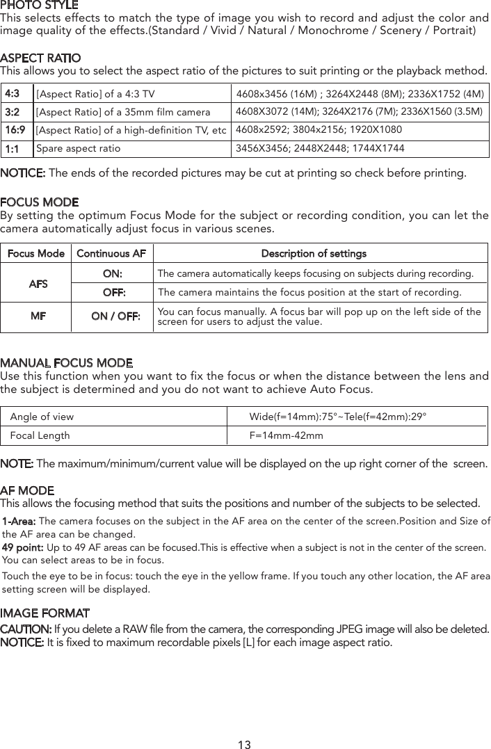 Angle of viewFocal LengthWide(f=14mm):75°~Tele(f=42mm):29°F=14mm-42mmPHOTO STYLEThis selects effects to match the type of image you wish to record and adjust the color and image quality of the effects.(Standard / Vivid / Natural / Monochrome / Scenery / Portrait)FOCUS MODEBy setting the optimum Focus Mode for the subject or recording condition, you can let the camera automatically adjust focus in various scenes.MANUAL FOCUS MODEUse this function when you want to fix the focus or when the distance between the lens and the subject is determined and you do not want to achieve Auto Focus.NOTE: The maximum/minimum/current value will be displayed on the up right corner of the  screen.AF MODEThis allows the focusing method that suits the positions and number of the subjects to be selected. IMAGE FORMATCAUTION: If you delete a RAW file from the camera, the corresponding JPEG image will also be deleted.NOTICE: It is fixed to maximum recordable pixels [L] for each image aspect ratio.ASPECT RATIOThis allows you to select the aspect ratio of the pictures to suit printing or the playback method.NOTICE: The ends of the recorded pictures may be cut at printing so check before printing.4:33:216:9[Aspect Ratio] of a 4:3 TV                            4608x3456 (16M) ; 3264X2448 (8M); 2336X1752 (4M)1:1[Aspect Ratio] of a 35mm film camera[Aspect Ratio] of a high-definition TV, etcSpare aspect ratio4608X3072 (14M); 3264X2176 (7M); 2336X1560 (3.5M) 4608x2592; 3804x2156; 1920X10803456X3456; 2448X2448; 1744X17441-Area: The camera focuses on the subject in the AF area on the center of the screen.Position and Size of the AF area can be changed.49 point: Up to 49 AF areas can be focused.This is effective when a subject is not in the center of the screen.You can select areas to be in focus.Touch the eye to be in focus: touch the eye in the yellow frame. If you touch any other location, the AF area setting screen will be displayed.13AFSFocus Mode Continuous AF Description of settingsMFON:            The camera automatically keeps focusing on subjects during recording.OFF:           The camera maintains the focus position at the start of recording.ON / OFF: You can focus manually. A focus bar will pop up on the left side of the screen for users to adjust the value.