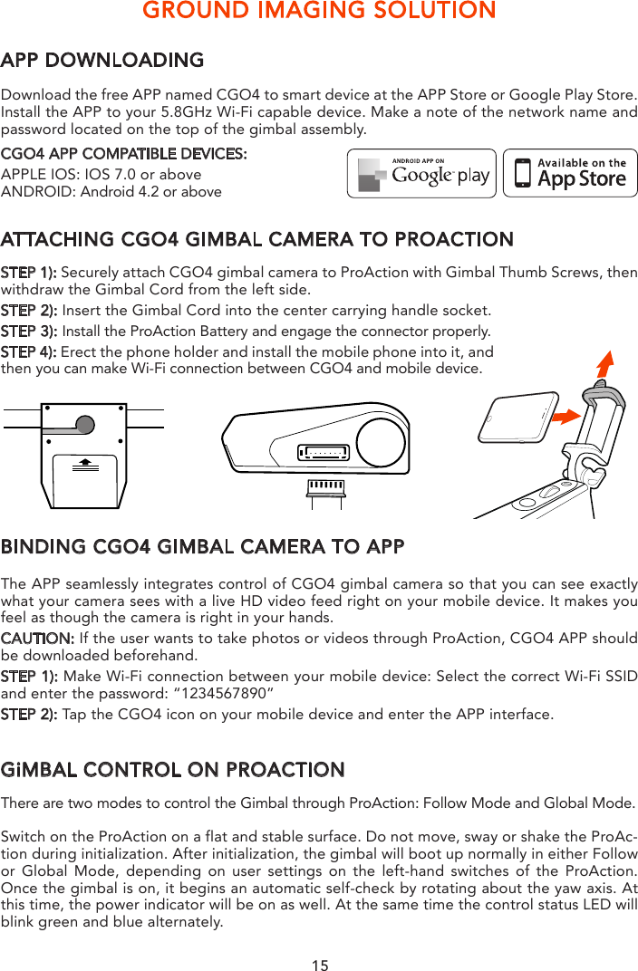 GROUND IMAGING SOLUTIONAPP DOWNLOADINGDownload the free APP named CGO4 to smart device at the APP Store or Google Play Store. Install the APP to your 5.8GHz Wi-Fi capable device. Make a note of the network name and password located on the top of the gimbal assembly.CGO4 APP COMPATIBLE DEVICES:APPLE IOS: IOS 7.0 or above ANDROID: Android 4.2 or aboveATTACHING CGO4 GIMBAL CAMERA TO PROACTIONSTEP 1): Securely attach CGO4 gimbal camera to ProAction with Gimbal Thumb Screws, then withdraw the Gimbal Cord from the left side. STEP 2): Insert the Gimbal Cord into the center carrying handle socket.STEP 3): Install the ProAction Battery and engage the connector properly.STEP 4): Erect the phone holder and install the mobile phone into it, and then you can make Wi-Fi connection between CGO4 and mobile device.BINDING CGO4 GIMBAL CAMERA TO APPThe APP seamlessly integrates control of CGO4 gimbal camera so that you can see exactly what your camera sees with a live HD video feed right on your mobile device. It makes you feel as though the camera is right in your hands. CAUTION: If the user wants to take photos or videos through ProAction, CGO4 APP should be downloaded beforehand.STEP 1): Make Wi-Fi connection between your mobile device: Select the correct Wi-Fi SSID and enter the password: “1234567890”STEP 2): Tap the CGO4 icon on your mobile device and enter the APP interface.GiMBAL CONTROL ON PROACTIONThere are two modes to control the Gimbal through ProAction: Follow Mode and Global Mode.Switch on the ProAction on a flat and stable surface. Do not move, sway or shake the ProAc-tion during initialization. After initialization, the gimbal will boot up normally in either Follow or Global Mode, depending on user settings on the left-hand switches of the ProAction. Once the gimbal is on, it begins an automatic self-check by rotating about the yaw axis. At this time, the power indicator will be on as well. At the same time the control status LED will blink green and blue alternately.   When the self-check (start-up) process is complete, the Control Status LED will grow solid blue. The user can switch freely between Follow Mode and Global Mode without powering off the gimbal. FOLLOW MODEIn Follow Mode, the camera lens moves in the direction of ProAction. The user can only manipulate the pitch direction through Gimbal Control Stick on the right.If the Gimbal Control Stick moves upward, the camera lens will trim itself up. If the Gimbal Control Stick moves downward, the camera lens will trim itself down.NOTICE: In Follow Mode, the camera lens will move in the direction of the Gimbal. At this time, the Gimbal will take control of itself in the Yaw direction and the user can only control the Gimbal in the Pitch direction.NOTICE: The Yaw Axis inside the Gimbal will rotate in the direction of ProAction Frame. Any manipulation in the Yaw direction is invalid, in other words, the user can only control the Pitch direction.GLOBAL MODEIn Global Mode, the camera lens sticks to a fixed direction instead of following the movement of the ProAction Frame. The user can control the Yaw and Pitch Direction through Gimbal Control Stick.If the Gimbal Control Stick moves upward, the camera lens will trim itself up. If the Gimbal Control Stick moves downward, the camera lens will trim itself down. If the Gimbal Control Stick turns right, the camera lens will trim itself to the right. If the Gimbal Control Stick turns left, the camera lens will trim itself to the left.DOUBLE HANDS OPERATING:Grip the left and right handles of the ProAction™ with both hands. The Power and Mode Selection Switch is on the left side, while the Gimbal Control Stick is on the right side.NOTICE: Once the ProAction™ is started up, no matter which mode it is in, the default mode is Double Hands Operating. The Control Status Indicator on center carrying handle will be solid red. The user can ONLY take control of the gimbal through Gimbal Control Stick on the right side.Double Hands Operating MethodIn the Follow Mode, the camera lens track the ProAction™ in Yaw axis. The user can only control the pitch direction through Gimbal Control Stick on the right.Move the Gimbal Control Stick upward to trim the camera lens up. Move the Gimbal Control Stick downward to trim the camera lens down.In the Global Mode, the camera lens does not move in the direction of the ProAction™ Frame but sticks to a fixed direction. The user can control both the Yaw and Pitch directions through Gimbal Control Stick.Move the Gimbal Control Stick upward/downward to trim the camera lens up/down. Move the Gimbal Control Stick to the left/right to trim the camera lens left/right.NOTICE: When in the Follow Mode, the Gimbal Control Stick can&apos;t control the GB603 in Yaw axis. When in the Global Mode, the Gimbal Control Stick can control the GB603 inPitch and Yaw axes.15