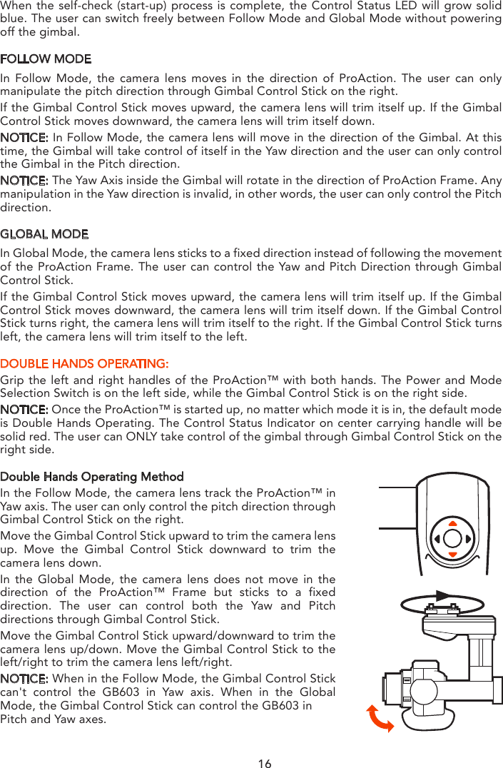 GiMBAL CONTROL ON PROACTIONThere are two modes to control the Gimbal through ProAction: Follow Mode and Global Mode.Switch on the ProAction on a flat and stable surface. Do not move, sway or shake the ProAc-tion during initialization. After initialization, the gimbal will boot up normally in either Follow or Global Mode, depending on user settings on the left-hand switches of the ProAction. Once the gimbal is on, it begins an automatic self-check by rotating about the yaw axis. At this time, the power indicator will be on as well. At the same time the control status LED will blink green and blue alternately.   When the self-check (start-up) process is complete, the Control Status LED will grow solid blue. The user can switch freely between Follow Mode and Global Mode without powering off the gimbal. FOLLOW MODEIn Follow Mode, the camera lens moves in the direction of ProAction. The user can only manipulate the pitch direction through Gimbal Control Stick on the right.If the Gimbal Control Stick moves upward, the camera lens will trim itself up. If the Gimbal Control Stick moves downward, the camera lens will trim itself down.NOTICE: In Follow Mode, the camera lens will move in the direction of the Gimbal. At this time, the Gimbal will take control of itself in the Yaw direction and the user can only control the Gimbal in the Pitch direction.NOTICE: The Yaw Axis inside the Gimbal will rotate in the direction of ProAction Frame. Any manipulation in the Yaw direction is invalid, in other words, the user can only control the Pitch direction.GLOBAL MODEIn Global Mode, the camera lens sticks to a fixed direction instead of following the movement of the ProAction Frame. The user can control the Yaw and Pitch Direction through Gimbal Control Stick.If the Gimbal Control Stick moves upward, the camera lens will trim itself up. If the Gimbal Control Stick moves downward, the camera lens will trim itself down. If the Gimbal Control Stick turns right, the camera lens will trim itself to the right. If the Gimbal Control Stick turns left, the camera lens will trim itself to the left.DOUBLE HANDS OPERATING:Grip the left and right handles of the ProAction™ with both hands. The Power and Mode Selection Switch is on the left side, while the Gimbal Control Stick is on the right side.NOTICE: Once the ProAction™ is started up, no matter which mode it is in, the default mode is Double Hands Operating. The Control Status Indicator on center carrying handle will be solid red. The user can ONLY take control of the gimbal through Gimbal Control Stick on the right side.Double Hands Operating MethodIn the Follow Mode, the camera lens track the ProAction™ in Yaw axis. The user can only control the pitch direction through Gimbal Control Stick on the right.Move the Gimbal Control Stick upward to trim the camera lens up. Move the Gimbal Control Stick downward to trim the camera lens down.In the Global Mode, the camera lens does not move in the direction of the ProAction™ Frame but sticks to a fixed direction. The user can control both the Yaw and Pitch directions through Gimbal Control Stick.Move the Gimbal Control Stick upward/downward to trim the camera lens up/down. Move the Gimbal Control Stick to the left/right to trim the camera lens left/right.NOTICE: When in the Follow Mode, the Gimbal Control Stick can&apos;t control the GB603 in Yaw axis. When in the Global Mode, the Gimbal Control Stick can control the GB603 inPitch and Yaw axes.16