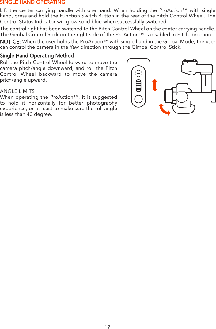 SINGLE HAND OPERATING:Lift the center carrying handle with one hand. When holding the ProAction™ with single hand, press and hold the Function Switch Button in the rear of the Pitch Control Wheel. The Control Status Indicator will glow solid blue when successfully switched.The control right has been switched to the Pitch Control Wheel on the center carrying handle. The Gimbal Control Stick on the right side of the ProAction™ is disabled in Pitch direction.NOTICE: When the user holds the ProAction™ with single hand in the Global Mode, the user can control the camera in the Yaw direction through the Gimbal Control Stick.Single Hand Operating MethodRoll the Pitch Control Wheel forward to move the camera pitch/angle downward, and roll the Pitch Control Wheel backward to move the camera pitch/angle upward.ANGLE LIMITSWhen operating the ProAction™, it is suggested to hold it horizontally for better photography experience, or at least to make sure the roll angle is less than 40 degree.17
