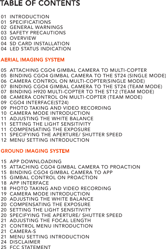 INTRODUCTIONSPECIFICATIONSGENERAL WARNINGSSAFETY PRECAUTIONSOVERVIEWSD CARD INSTALLATIONLED STATUS INDICATIONAERIAL IMAGING SYSTEMATTACHING CGO4 GIMBAL CAMERA TO MULTI-COPTERBINDING CGO4 GIMBAL CAMERA TO THE ST24 (SINGLE MODE)CAMERA CONTROL ON MULTI-COPTER(SINGLE MODE)BINDING CGO4 GIMBAL CAMERA TO THE ST24 (TEAM MODE)BINDING H920 MULTI-COPTER TO THE ST12 (TEAM MODE)CAMERA CONTROL ON MULTI-COPTER (TEAM MODE)CGO4 INTERFACE(ST24)PHOTO TAKING AND VIDEO RECORDINGCAMERA MODE INTRODUCTIONADJUSTING THE WHITE BALANCESETTING THE LIGHT SENSITIVITYCOMPENSATING THE EXPOSURESPECIFYING THE APERTURE/ SHUTTER SPEEDMENU SETTING INTRODUCTIONGROUND IMAGING SYSTEMAPP DOWNLOADINGATTACHING CGO4 GIMBAL CAMERA TO PROACTIONBINDING CGO4 GIMBAL CAMERA TO APPGIMBAL CONTROL ON PROACTIONAPP INTERFACEPHOTO TAKING AND VIDEO RECORDINGCAMERA MODE INTRODUCTIONADJUSTING THE WHITE BALANCECOMPENSATING THE EXPOSURESETTING THE LIGHT SENSITIVITYSPECIFYING THE APERTURE/ SHUTTER SPEEDADJUSTING THE FOCAL LENGTHCONTROL MENU INTRODUCTIONCAMERA-SMENU SETTING INTRODUCTIONDISCLAIMERFCC STATEMENT0101020303040405050607070809091011111111121515151518181920202020212121212425TABLE OF CONTENTS