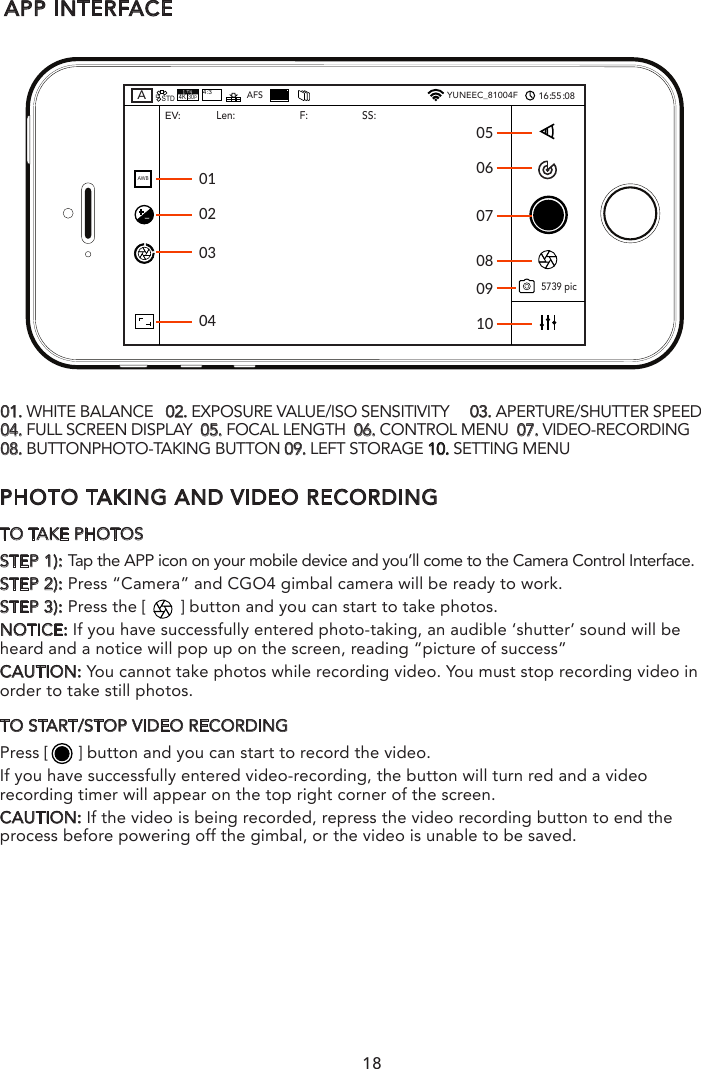 PHOTO TAKING AND VIDEO RECORDINGTO TAKE PHOTOSSTEP 1): Tap the APP icon on your mobile device and you’ll come to the Camera Control Interface.STEP 2): Press “Camera” and CGO4 gimbal camera will be ready to work.STEP 3): Press the [       ] button and you can start to take photos.NOTICE: If you have successfully entered photo-taking, an audible ‘shutter’ sound will be heard and a notice will pop up on the screen, reading “picture of success”CAUTION: You cannot take photos while recording video. You must stop recording video in order to take still photos.TO START/STOP VIDEO RECORDINGPress [      ] button and you can start to record the video. If you have successfully entered video-recording, the button will turn red and a video recording timer will appear on the top right corner of the screen. CAUTION: If the video is being recorded, repress the video recording button to end the process before powering off the gimbal, or the video is unable to be saved.APP INTERFACE01050607081002030401. WHITE BALANCE   02. EXPOSURE VALUE/ISO SENSITIVITY     03. APERTURE/SHUTTER SPEED  04. FULL SCREEN DISPLAY  05. FOCAL LENGTH  06. CONTROL MENU  07. VIDEO-RECORDING  08. BUTTONPHOTO-TAKING BUTTON 09. LEFT STORAGE 10. SETTING MENU ASTD4K30p4:3AFSYUNEEC_81004F16：55：08AWB5739 picEV: Len:F: SS:0918