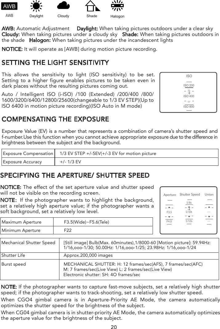20SETTING THE LIGHT SENSITIVITYThis allows the sensitivity to light (ISO sensitivity) to be set. Setting to a higher figure enables pictures to be taken even in dark places without the resulting pictures coming out.COMPENSATING THE EXPOSUREExposure Value (EV) is a number that represents a combination of camera’s shutter speed and f-number.Use this function when you cannot achieve appropriate exposure due to the difference in brightness between the subject and the background.SPECIFYING THE APERTURE/ SHUTTER SPEEDNOTICE: The effect of the set aperture value and shutter speed will not be visible on the recording screen.NOTE：If the photographer wants to highlight the background, set a relatively high aperture value; if the photographer wants a soft background, set a relatively low level.NOTICE: It will operate as [AWB] during motion picture recording.AWB: Automatic Adjustment     Daylight: When taking pictures outdoors under a clear skyCloudy: When taking pictures under a cloudy sky   Shade: When taking pictures outdoors in the shade   Halogon: When taking pictures under the incandescent lights  AWBDaylightCloudyHalogonShadeExposure Compensation     1/3 EV STEP +/-5EV(+/-3 EV for motion pictureExposure Accuracy              +/- 1/3 EVMaximum Aperture  F3.5(Wide)~F5.6(Tele)Minimum Aperture  F22NOTE: If the photographer wants to capture fast-move subjects, set a relatively high shutter speed; if the photographer wants to track-shooting, set a relatively low shutter speed.When CGO4 gimbal camera is in Aperture-Priority AE Mode, the camera automatically optimizes the shutter speed for the brightness of the subject.When CG04 gimbal camera is in shutter-priority AE Mode, the camera automatically optimizes the aperture value for the brightness of the subject.Mechanical Shutter Speed  [Still image] Bulb(Max. 60minutes),1/8000-60 [Motion picture]: 59.94Hz:                                                 1/16,ooo-1/30; 50.00Hz: 1/16,ooo-1/25; 23.98Hz: 1/16,ooo-1/24Shutter Life                          Approx.200,000 imagesBurst speed                          MECHANICAL SHUTTER: H: 12 frames/sec(AFS), 7 frames/sec(AFC)                                                M: 7 frames/sec(Live View) L: 2 frames/sec(Live View)                                                Electronic shutter: SH: 4O frames/sec ISOISO 200ISO 400ISO 800ApertureUnionShuer SpeedF3.5F4.01/10s1/13s1/8s------Auto / Intelligent ISO (i-ISO) /100 (Extended) /200/400 /800/ 1600/3200/6400/12800/25600(changeable to 1/3 EV STEP)(Up to ISO 6400 in motion picture recording)(ISO Auto in M mode)When CGO4 gimbal camera is in Manual Exposure Mode: the photographer can determine First, tap Mode button on the lower portion of the screen and a virtual mode dial will pop up on the screen and then set the mode dial to [M].Slide the aperture value picker and shutter speed picker to set the appropriate aperture value and shutter speed.