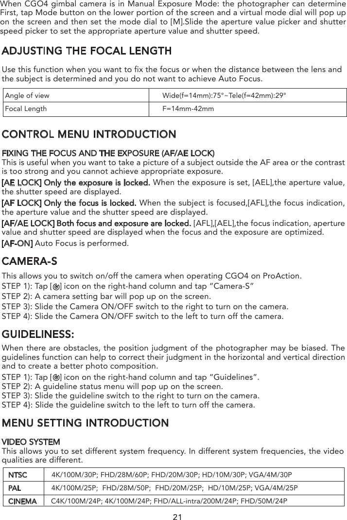 MENU SETTING INTRODUCTIONVIDEO SYSTEMThis allows you to set different system frequency. In different system frequencies, the video qualities are different.ADJUSTING THE FOCAL LENGTHUse this function when you want to fix the focus or when the distance between the lens and the subject is determined and you do not want to achieve Auto Focus.CONTROL MENU INTRODUCTIONFIXING THE FOCUS AND THE EXPOSURE (AF/AE LOCK)This is useful when you want to take a picture of a subject outside the AF area or the contrast is too strong and you cannot achieve appropriate exposure.[AE LOCK] Only the exposure is locked. When the exposure is set, [AEL],the aperture value, the shutter speed are displayed.[AF LOCK] Only the focus is locked. When the subject is focused,[AFL],the focus indication, the aperture value and the shutter speed are displayed.[AF/AE LOCK] Both focus and exposure are locked. [AFL],[AEL],the focus indication, aperture value and shutter speed are displayed when the focus and the exposure are optimized. [AF-ON] Auto Focus is performed.CAMERA-SThis allows you to switch on/off the camera when operating CGO4 on ProAction.STEP 1): Tap [   ] icon on the right-hand column and tap “Camera-S”STEP 2): A camera setting bar will pop up on the screen.STEP 3): Slide the Camera ON/OFF switch to the right to turn on the camera.STEP 4): Slide the Camera ON/OFF switch to the left to turn off the camera.GUIDELINESS:When there are obstacles, the position judgment of the photographer may be biased. The guidelines function can help to correct their judgment in the horizontal and vertical direction and to create a better photo composition.STEP 1): Tap [   ] icon on the right-hand column and tap “Guidelines”.STEP 2): A guideline status menu will pop up on the screen. STEP 3): Slide the guideline switch to the right to turn on the camera.STEP 4}: Slide the guideline switch to the left to turn off the camera. Angle of view                                                       Wide(f=14mm):75°~Tele(f=42mm):29°Focal Length                                                       F=14mm-42mm21NOTE: If the photographer wants to capture fast-move subjects, set a relatively high shutter speed; if the photographer wants to track-shooting, set a relatively low shutter speed.When CGO4 gimbal camera is in Aperture-Priority AE Mode, the camera automatically optimizes the shutter speed for the brightness of the subject.When CG04 gimbal camera is in shutter-priority AE Mode, the camera automatically optimizes the aperture value for the brightness of the subject.NTSC            4K/100M/30P; FHD/28M/60P; FHD/20M/30P; HD/10M/30P; VGA/4M/30PPAL               4K/100M/25P;  FHD/28M/50P;  FHD/20M/25P;  HD/10M/25P; VGA/4M/25PCINEMA       C4K/100M/24P; 4K/100M/24P; FHD/ALL-intra/200M/24P; FHD/50M/24PWhen CGO4 gimbal camera is in Manual Exposure Mode: the photographer can determine First, tap Mode button on the lower portion of the screen and a virtual mode dial will pop up on the screen and then set the mode dial to [M].Slide the aperture value picker and shutter speed picker to set the appropriate aperture value and shutter speed.
