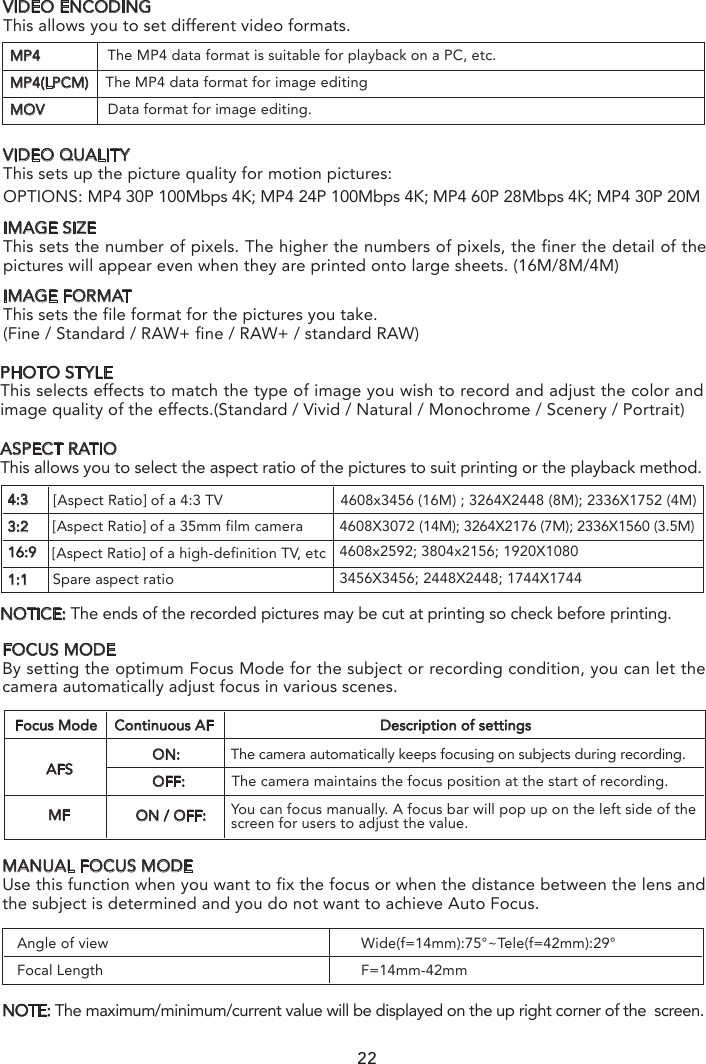 PHOTO STYLEThis selects effects to match the type of image you wish to record and adjust the color and image quality of the effects.(Standard / Vivid / Natural / Monochrome / Scenery / Portrait)ASPECT RATIOThis allows you to select the aspect ratio of the pictures to suit printing or the playback method.NOTICE: The ends of the recorded pictures may be cut at printing so check before printing.4:33:216:9[Aspect Ratio] of a 4:3 TV                            4608x3456 (16M) ; 3264X2448 (8M); 2336X1752 (4M)1:1[Aspect Ratio] of a 35mm film camera[Aspect Ratio] of a high-definition TV, etcSpare aspect ratio4608X3072 (14M); 3264X2176 (7M); 2336X1560 (3.5M) 4608x2592; 3804x2156; 1920X10803456X3456; 2448X2448; 1744X174422NOTE: If the photographer wants to capture fast-move subjects, set a relatively high shutter speed; if the photographer wants to track-shooting, set a relatively low shutter speed.When CGO4 gimbal camera is in Aperture-Priority AE Mode, the camera automatically optimizes the shutter speed for the brightness of the subject.When CG04 gimbal camera is in shutter-priority AE Mode, the camera automatically optimizes the aperture value for the brightness of the subject.MP4                The MP4 data format is suitable for playback on a PC, etc.MP4(LPCM)    The MP4 data format for image editingMOV               Data format for image editing.VIDEO ENCODINGThis allows you to set different video formats.IMAGE SIZEThis sets the number of pixels. The higher the numbers of pixels, the finer the detail of the pictures will appear even when they are printed onto large sheets. (16M/8M/4M)IMAGE FORMATThis sets the file format for the pictures you take.(Fine / Standard / RAW+ fine / RAW+ / standard RAW)VIDEO QUALITYThis sets up the picture quality for motion pictures:OPTIONS: MP4 30P 100Mbps 4K; MP4 24P 100Mbps 4K; MP4 60P 28Mbps 4K; MP4 30P 20M Angle of viewFocal LengthWide(f=14mm):75°~Tele(f=42mm):29°F=14mm-42mmFOCUS MODEBy setting the optimum Focus Mode for the subject or recording condition, you can let the camera automatically adjust focus in various scenes.MANUAL FOCUS MODEUse this function when you want to fix the focus or when the distance between the lens and the subject is determined and you do not want to achieve Auto Focus.NOTE: The maximum/minimum/current value will be displayed on the up right corner of the  screen.AFSFocus Mode Continuous AF Description of settingsMFON:            The camera automatically keeps focusing on subjects during recording.OFF:           The camera maintains the focus position at the start of recording.ON / OFF: You can focus manually. A focus bar will pop up on the left side of the screen for users to adjust the value.When CGO4 gimbal camera is in Manual Exposure Mode: the photographer can determine First, tap Mode button on the lower portion of the screen and a virtual mode dial will pop up on the screen and then set the mode dial to [M].Slide the aperture value picker and shutter speed picker to set the appropriate aperture value and shutter speed.
