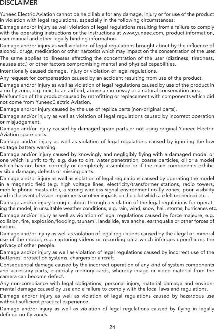 DISCLAIMERYuneec Electric Aviation cannot be held liable for any damage, injury or for use of the product in violation with legal regulations, especially in the following circumstances:Damage and/or injury as well violation of legal regulations resulting from a failure to comply with the operating instructions or the instructions at www.yuneec.com, product information, user manual and other legally binding information.Damage and/or injury as well violation of legal regulations brought about by the influence of alcohol, drugs, medication or other narcotics which may impact on the concentration of the user. The same applies to illnesses effecting the concentration of the user (dizziness, tiredness, nausea etc.) or other factors compromising mental and physical capabilities. Intentionally caused damage, injury or violation of legal regulations.Any request for compensation caused by an accident resulting from use of the product.Damage and/or injury as well as violation of legal regulations caused by use of the product in a no-fly zone, e.g. next to an airfield, above a motorway or a natural conservation area.Malfunction of the product caused by retrofitting or replacement with components which did not come from YuneecElectric Aviation.Damage and/or injury caused by the use of replica parts (non-original parts).Damage and/or injury as well as violation of legal regulations caused by incorrect operation or misjudgement.Damage and/or injury caused by damaged spare parts or not using original Yuneec Electric Aviation spare parts.Damage  and/or injury as well as violation of legal regulations caused by ignoring the low voltage battery warning.Damage and/or injury caused by knowingly and negligibly flying with a damaged model or one which is unfit to fly, e.g. due to dirt, water penetration, coarse particles, oil or a model which has not been correctly or completely assembled or if the main components exhibit visible damage, defects or missing parts.Damage and/or injury as well as violation of legal regulations caused by operating the model in a magnetic field (e.g. high voltage lines, electricity/transformer stations, radio towers, mobile phone masts etc.), a strong wireless signal environment,no-fly zones, poor visibility and in the event of vision impairments or other impacts on the pilot which are left unchecked etc...Damage and/or injury brought about through a violation of the legal regulations for operat-ing the model, in unsuitable weather conditions, e.g. rain, wind, snow, hail, storms, hurricanes etc.Damage and/or injury as well as violation of legal regulations caused by force majeure, e.g. collision, fire, explosion,flooding, tsunami, landslide, avalanche, earthquake or other forces of nature.Damage and/or injury as well as violation of legal regulations caused by the illegal or immoral use of the model, e.g. capturing videos or recording data which infringes upon/harms the privacy of other people.Damage and/or injury as well as violation of legal regulations caused by incorrect use of the batteries, protection systems, chargers or aircraft.Consequential damage caused by the incorrect operation of any kind of system components and accessory parts, especially memory cards, whereby image or video material from the camera can become defect.Any non-compliance with legal obligations, personal injury, material damage and environ-mental damage caused by use and a failure to comply with the local laws and regulations.Damage  and/or injury as well as violation of legal regulations caused by hazardous use without sufficient practical experience.Damage and/or injury as well as violation of legal regulations caused by flying in legally defined no-fly zones.Further losses which do not fall within the scope of use defined by Yuneec Electric Aviation as improper.This product is designed for both professional use and personal, private use. The national and international laws and regulations in force as the time of taking off  must be adhered to.FCC STATEMENT:This equipment has been tested and found to comply with the limits for Part 15 of the FCC rules. These limits are designed to provide reasonable protection against harmful interfer-ence in a residential installation. This equipment generates , uses and can radiate radio frequency energy and, if not installed and used in accordance with the instructions, may cause harmful interference to radio communications.However, there is no guarantee that interference will not occur in a particular installation. If this equipment does cause harmful interference to radio or television reception, which can be determined by turning the equipment off and on, the user is encouraged to try to correct the interference by one or more of the following measures:• Reorient or relocate the receiving antenna.• Increase the separation between the equipment and receiver.• Connect the equipment to an outlet on a circuit different from that to which the receiver is connected.This device complies with part 15 of the FCC rules. Operation is subject to the following two conditions:(1) This device may not cause harmful interference, and (2) this device must accept any interference received, including interference that may cause undesired operationNOTE: This equipment has been tested and found to comply with the limits for a Class B digital device, pursuant to part 15 of the FCC Rules. These limits are designed to provide reasonable protection against harmful interference in a residential installation. This equip-ment generates, uses and can radiate radio frequency energy and, if not installed and used in accordance with the instructions, may cause harmful interference to radio communications. However, there is no guarantee that interference will not occur in aparticular installation. If this equipment does cause harmful interference to radio or television reception, which can be determined by turning the equipment off and on, the user is encour-aged to try to correct the interference by one or more of the following measures:—Reorient or relocate the receiving antenna.—Increase the separation between the equipment and receiver.—Connect the equipment into an outlet on a circuit different from that to which the receiver is connected.—Consult the dealer or an experienced radio/TV technician for help.CAUTION: Any changes or modifications not expressly approved by the party responsible for compliance could void the user&apos;s authority to operate this equipment.RF EXPOSURE WARNING• This equipment must be installed and operated in accordance with provided instructions and the antenna(s) used for this transmitter must be installed to provide a separation distance of at least 20 cm from all persons and must not be co-located or operating in conjunction with any other antenna or transmitter. End-users and installers must be provide with antenna installation instructions and transmitter operating conditions for satisfying RF exposure compliance.IC RADIATION EXPOSURE STATEMENT FOR CANADAThis device complies with Industry Canada licence-exempt RSS standard(s).Operation is subject to the following two conditions: (1) this device may not cause interfer-ence, and (2) this device must accept any interference, including interference that may cause undesired operation of the device.Le présent appareil est conforme aux CNR d&apos;Industrie Canada applicables aux appareils radio exempts de licence. L&apos;exploitation est autorisée aux deux conditions suivantes : (1) l&apos;appareil ne doit pas produire de brouillage, et (2) l&apos;utilisateur de l&apos;appareil doit accepter tout brouil-lage radioélectrique subi, même si le brouillage est susceptible d&apos;en compromettre le fonctionnement.This equipment complies with IC RSS-102 radiation exposure limit set forth for an uncon-trolled environment.24