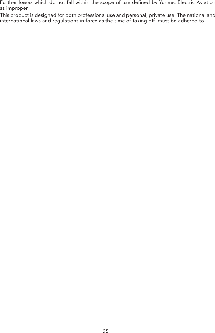 DISCLAIMERYuneec Electric Aviation cannot be held liable for any damage, injury or for use of the product in violation with legal regulations, especially in the following circumstances:Damage and/or injury as well violation of legal regulations resulting from a failure to comply with the operating instructions or the instructions at www.yuneec.com, product information, user manual and other legally binding information.Damage and/or injury as well violation of legal regulations brought about by the influence of alcohol, drugs, medication or other narcotics which may impact on the concentration of the user. The same applies to illnesses effecting the concentration of the user (dizziness, tiredness, nausea etc.) or other factors compromising mental and physical capabilities. Intentionally caused damage, injury or violation of legal regulations.Any request for compensation caused by an accident resulting from use of the product.Damage and/or injury as well as violation of legal regulations caused by use of the product in a no-fly zone, e.g. next to an airfield, above a motorway or a natural conservation area.Malfunction of the product caused by retrofitting or replacement with components which did not come from YuneecElectric Aviation.Damage and/or injury caused by the use of replica parts (non-original parts).Damage and/or injury as well as violation of legal regulations caused by incorrect operation or misjudgement.Damage and/or injury caused by damaged spare parts or not using original Yuneec Electric Aviation spare parts.Damage  and/or injury as well as violation of legal regulations caused by ignoring the low voltage battery warning.Damage and/or injury caused by knowingly and negligibly flying with a damaged model or one which is unfit to fly, e.g. due to dirt, water penetration, coarse particles, oil or a model which has not been correctly or completely assembled or if the main components exhibit visible damage, defects or missing parts.Damage and/or injury as well as violation of legal regulations caused by operating the model in a magnetic field (e.g. high voltage lines, electricity/transformer stations, radio towers, mobile phone masts etc.), a strong wireless signal environment,no-fly zones, poor visibility and in the event of vision impairments or other impacts on the pilot which are left unchecked etc...Damage and/or injury brought about through a violation of the legal regulations for operat-ing the model, in unsuitable weather conditions, e.g. rain, wind, snow, hail, storms, hurricanes etc.Damage and/or injury as well as violation of legal regulations caused by force majeure, e.g. collision, fire, explosion,flooding, tsunami, landslide, avalanche, earthquake or other forces of nature.Damage and/or injury as well as violation of legal regulations caused by the illegal or immoral use of the model, e.g. capturing videos or recording data which infringes upon/harms the privacy of other people.Damage and/or injury as well as violation of legal regulations caused by incorrect use of the batteries, protection systems, chargers or aircraft.Consequential damage caused by the incorrect operation of any kind of system components and accessory parts, especially memory cards, whereby image or video material from the camera can become defect.Any non-compliance with legal obligations, personal injury, material damage and environ-mental damage caused by use and a failure to comply with the local laws and regulations.Damage  and/or injury as well as violation of legal regulations caused by hazardous use without sufficient practical experience.Damage and/or injury as well as violation of legal regulations caused by flying in legally defined no-fly zones.Further losses which do not fall within the scope of use defined by Yuneec Electric Aviation as improper.This product is designed for both professional use and personal, private use. The national and international laws and regulations in force as the time of taking off  must be adhered to.undesired operation of the device.Le présent appareil est conforme aux CNR d&apos;Industrie Canada applicables aux appareils radio exempts de licence. L&apos;exploitation est autorisée aux deux conditions suivantes : (1) l&apos;appareil ne doit pas produire de brouillage, et (2) l&apos;utilisateur de l&apos;appareil doit accepter tout brouil-lage radioélectrique subi, même si le brouillage est susceptible d&apos;en compromettre le fonctionnement.This equipment complies with IC RSS-102 radiation exposure limit set forth for an uncon-trolled environment.25