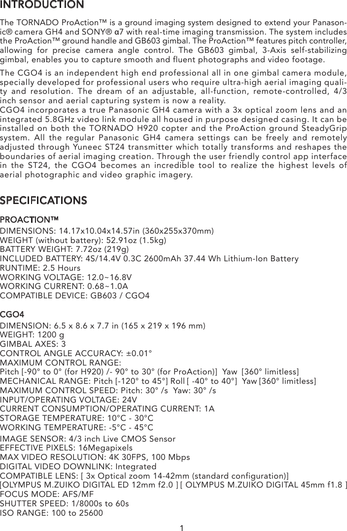 INTRODUCTIONThe TORNADO ProAction™ is a ground imaging system designed to extend your Panason-ic® camera GH4 and SONY® α7 with real-time imaging transmission. The system includes the ProAction™ ground handle and GB603 gimbal. The ProAction™ features pitch controller, allowing for precise camera angle control. The GB603 gimbal, 3-Axis self-stabilizing gimbal, enables you to capture smooth and fluent photographs and video footage. The CGO4 is an independent high end professional all in one gimbal camera module, specially developed for professional users who require ultra-high aerial imaging quali-ty and resolution. The dream of an adjustable, all-function, remote-controlled, 4/3 inch sensor and aerial capturing system is now a reality.CGO4 incorporates a true Panasonic GH4 camera with a 3x optical zoom lens and an integrated 5.8GHz video link module all housed in purpose designed casing. It can be installed on both the TORNADO H920 copter and the ProAction ground SteadyGrip system. All the regular Panasonic GH4 camera settings can be freely and remotely adjusted through Yuneec ST24 transmitter which totally transforms and reshapes the boundaries of aerial imaging creation. Through the user friendly control app interface in the ST24, the CGO4 becomes an incredible tool to realize the highest levels of aerial photographic and video graphic imagery.SPECIFICATIONSPROACTION™DIMENSIONS: 14.17x10.04x14.57in (360x255x370mm)WEIGHT (without battery): 52.91oz (1.5kg)BATTERY WEIGHT: 7.72oz (219g)INCLUDED BATTERY: 4S/14.4V 0.3C 2600mAh 37.44 Wh Lithium-Ion BatteryRUNTIME: 2.5 HoursWORKING VOLTAGE: 12.0~16.8VWORKING CURRENT: 0.68~1.0ACOMPATIBLE DEVICE: GB603 / CGO4CGO4DIMENSION: 6.5 x 8.6 x 7.7 in (165 x 219 x 196 mm)WEIGHT: 1200 gGIMBAL AXES: 3CONTROL ANGLE ACCURACY: ±0.01°MAXIMUM CONTROL RANGE: Pitch [-90° to 0° (for H920) /- 90° to 30° (for ProAction)]  Yaw  [360° limitless]MECHANICAL RANGE: Pitch [-120° to 45°] Roll [ -40° to 40°]  Yaw [360° limitless]MAXIMUM CONTROL SPEED: Pitch: 30° /s  Yaw: 30° /sINPUT/OPERATING VOLTAGE: 24VCURRENT CONSUMPTION/OPERATING CURRENT: 1ASTORAGE TEMPERATURE: 10°C - 30°CWORKING TEMPERATURE: -5°C - 45°CIMAGE SENSOR: 4/3 inch Live CMOS SensorEFFECTIVE PIXELS: 16MegapixelsMAX VIDEO RESOLUTION: 4K 30FPS, 100 MbpsDIGITAL VIDEO DOWNLINK: IntegratedCOMPATIBLE LENS: [ 3x Optical zoom 14-42mm (standard configuration)] [OLYMPUS M.ZUIKO DIGITAL ED 12mm f2.0 ] [ OLYMPUS M.ZUIKO DIGITAL 45mm f1.8 ]FOCUS MODE: AFS/MFSHUTTER SPEED: 1/8000s to 60sISO RANGE: 100 to 256001