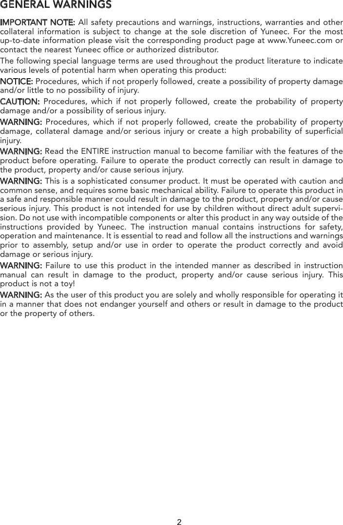 GENERAL WARNINGSIMPORTANT NOTE: All safety precautions and warnings, instructions, warranties and other collateral information is subject to change at the sole discretion of Yuneec. For the most up-to-date information please visit the corresponding product page at www.Yuneec.com or contact the nearest Yuneec office or authorized distributor.The following special language terms are used throughout the product literature to indicate various levels of potential harm when operating this product:NOTICE: Procedures, which if not properly followed, create a possibility of property damage and/or little to no possibility of injury.CAUTION:  Procedures, which if not properly followed, create the probability of property damage and/or a possibility of serious injury.WARNING: Procedures, which if not properly followed, create the probability of property damage, collateral damage and/or serious injury or create a high probability of superficial injury.WARNING: Read the ENTIRE instruction manual to become familiar with the features of the product before operating. Failure to operate the product correctly can result in damage to the product, property and/or cause serious injury.WARNING: This is a sophisticated consumer product. It must be operated with caution and common sense, and requires some basic mechanical ability. Failure to operate this product in a safe and responsible manner could result in damage to the product, property and/or cause serious injury. This product is not intended for use by children without direct adult supervi-sion. Do not use with incompatible components or alter this product in any way outside of the instructions provided by Yuneec. The instruction manual contains instructions for safety, operation and maintenance. It is essential to read and follow all the instructions and warnings prior to assembly, setup and/or use in order to operate the product correctly and avoid damage or serious injury.WARNING: Failure to use this product in the intended manner as described in instruction manual can result in damage to the product, property and/or cause serious injury. This product is not a toy! WARNING: As the user of this product you are solely and wholly responsible for operating it in a manner that does not endanger yourself and others or result in damage to the product or the property of others.2