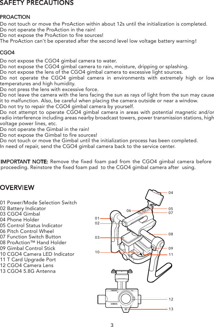 SAFETY PRECAUTIONSPROACTIONDo not touch or move the ProAction within about 12s until the initialization is completed.Do not operate the ProAction in the rain!Do not expose the ProAction to fire sources!  The ProAction can&apos;t be operated after the second level low voltage battery warning！CGO4Do not expose the CGO4 gimbal camera to water.Do not expose the CGO4 gimbal camera to rain, moisture, dripping or splashing.Do not expose the lens of the CGO4 gimbal camera to excessive light sources.Do not operate the CGO4 gimbal camera in environments with extremely high or low temperatures and high humidity. Do not press the lens with excessive force.Do not leave the camera with the lens facing the sun as rays of light from the sun may cause it to malfunction. Also, be careful when placing the camera outside or near a window.Do not try to repair the CGO4 gimbal camera by yourself.Do not attempt to operate CGO4 gimbal camera in areas with potential magnetic and/or radio interference including areas nearby broadcast towers, power transmission stations, high voltage power lines, etc.Do not operate the Gimbal in the rain!Do not expose the Gimbal to fire sources!Do not touch or move the Gimbal until the initialization process has been completed.In need of repair, send the CGO4 gimbal camera back to the service center. OVERVIEW01020310040506 07080911121301 Power/Mode Selection Switch02 Battery Indicator03 CGO4 Gimbal04 Phone Holder 05 Control Status Indicator06 Pitch Control Wheel07 Function Switch Button08 ProAction™ Hand Holder09 Gimbal Control Stick10 CGO4 Camera LED Indicator11 T Card Upgrade Port12 CGO4 Camera Lens13 CGO4 5.8G AntennaIMPORTANT NOTE: Remove the fixed foam pad from the CGO4 gimbal camera before proceeding. Reinstore the fixed foam pad  to the CGO4 gimbal camera after  using.3