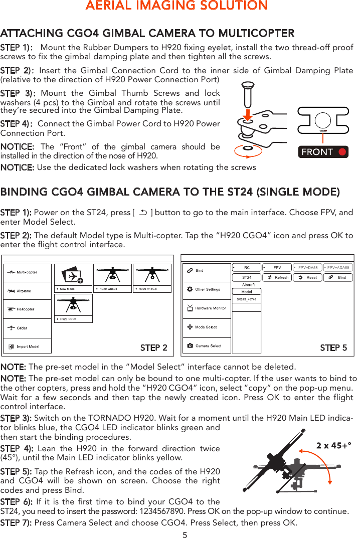 AERIAL IMAGING SOLUTIONATTACHING CGO4 GIMBAL CAMERA TO MULTICOPTERSTEP 1)： Mount the Rubber Dumpers to H920 fixing eyelet, install the two thread-off proof screws to fix the gimbal damping plate and then tighten all the screws.STEP 2)：Insert the Gimbal Connection Cord to the inner side of Gimbal Damping Plate (relative to the direction of H920 Power Connection Port)STEP 3)：Mount the Gimbal Thumb Screws and lock washers (4 pcs) to the Gimbal and rotate the screws until they’re secured into the Gimbal Damping Plate.STEP 4)：Connect the Gimbal Power Cord to H920 Power Connection Port.NOTICE: The “Front” of the gimbal camera should be installed in the direction of the nose of H920.NOTICE: Use the dedicated lock washers when rotating the screwsBINDING CGO4 GIMBAL CAMERA TO THE ST24 (SINGLE MODE)STEP 1): Power on the ST24, press [       ] button to go to the main interface. Choose FPV, and enter Model Select.STEP 2): The default Model type is Multi-copter. Tap the “H920 CGO4” icon and press OK to enter the flight control interface. NOTE: The pre-set model in the “Model Select” interface cannot be deleted.NOTE: The pre-set model can only be bound to one multi-copter. If the user wants to bind to the other copters, press and hold the “H920 CGO4” icon, select “copy” on the pop-up menu. Wait for a few seconds and then tap the newly created icon. Press OK to enter the flight control interface.STEP 3): Switch on the TORNADO H920. Wait for a moment until the H920 Main LED indica-tor blinks blue, the CGO4 LED indicator blinks green and then start the binding procedures. STEP 4): Lean the H920 in the forward direction twice (45°), until the Main LED indicator blinks yellow.STEP 5): Tap the Refresh icon, and the codes of the H920 and CGO4 will be shown on screen. Choose the right codes and press Bind.STEP 6): If it is the first time to bind your CGO4 to the ST24, you need to insert the password: 1234567890. Press OK on the pop-up window to continue.STEP 7): Press Camera Select and choose CGO4. Press Select, then press OK.CGO4STEP 2 STEP 5NOTICE: We recommend users to power on the aircraft in the angle mode.NOTICE: When returns back to the FPV interface, you will hear two long beeps. That means the binding is complete. The Real-time images can now be seen on the screen.5