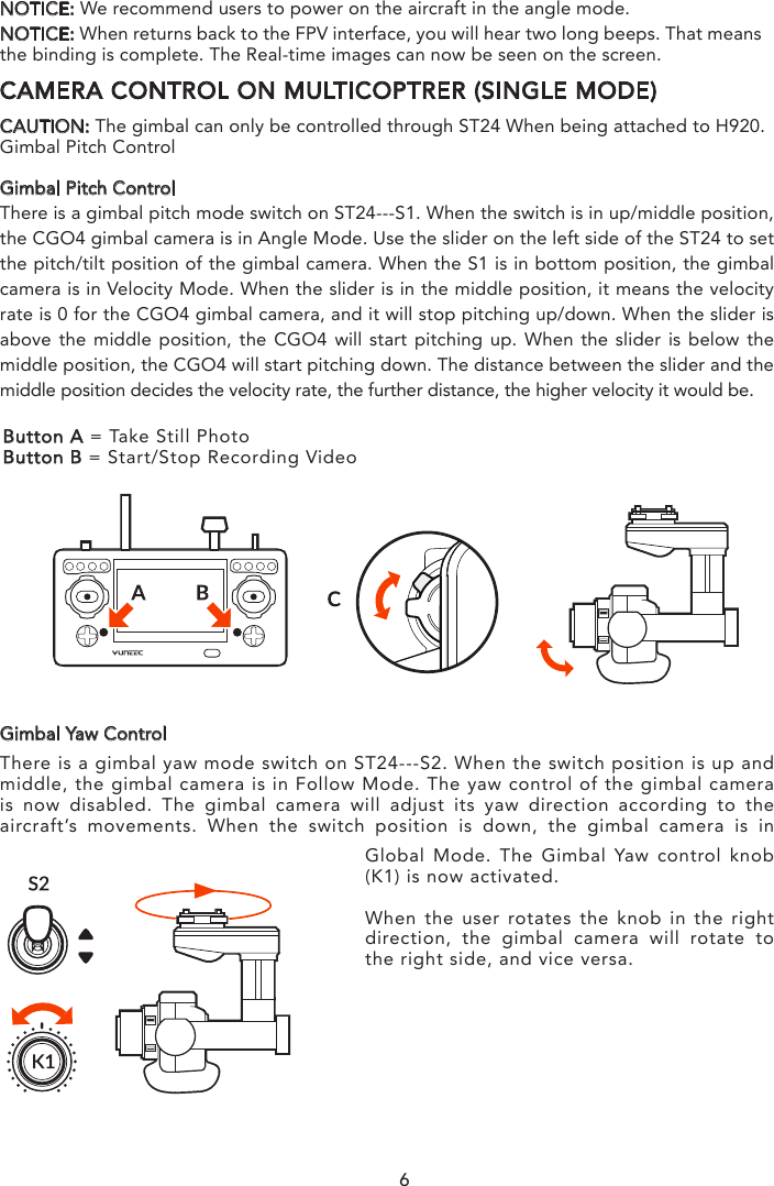 AERIAL IMAGING SOLUTIONATTACHING CGO4 GIMBAL CAMERA TO MULTICOPTERSTEP 1)： Mount the Rubber Dumpers to H920 fixing eyelet, install the two thread-off proof screws to fix the gimbal damping plate and then tighten all the screws.STEP 2)：Insert the Gimbal Connection Cord to the inner side of Gimbal Damping Plate (relative to the direction of H920 Power Connection Port)STEP 3)：Mount the Gimbal Thumb Screws and lock washers (4 pcs) to the Gimbal and rotate the screws until they’re secured into the Gimbal Damping Plate.STEP 4)：Connect the Gimbal Power Cord to H920 Power Connection Port.NOTICE: The “Front” of the gimbal camera should be installed in the direction of the nose of H920.NOTICE: Use the dedicated lock washers when rotating the screwsBINDING CGO4 GIMBAL CAMERA TO THE ST24 (SINGLE MODE)STEP 1): Power on the ST24, press [       ] button to go to the main interface. Choose FPV, and enter Model Select.STEP 2): The default Model type is Multi-copter. Tap the “H920 CGO4” icon and press OK to enter the flight control interface. NOTE: The pre-set model in the “Model Select” interface cannot be deleted.NOTE: The pre-set model can only be bound to one multi-copter. If the user wants to bind to the other copters, press and hold the “H920 CGO4” icon, select “copy” on the pop-up menu. Wait for a few seconds and then tap the newly created icon. Press OK to enter the flight control interface.STEP 3): Switch on the TORNADO H920. Wait for a moment until the H920 Main LED indica-tor blinks blue, the CGO4 LED indicator blinks green and then start the binding procedures. STEP 4): Lean the H920 in the forward direction twice (45°), until the Main LED indicator blinks yellow.STEP 5): Tap the Refresh icon, and the codes of the H920 and CGO4 will be shown on screen. Choose the right codes and press Bind.STEP 6): If it is the first time to bind your CGO4 to the ST24, you need to insert the password: 1234567890. Press OK on the pop-up window to continue.STEP 7): Press Camera Select and choose CGO4. Press Select, then press OK.CAMERA CONTROL ON MULTICOPTRER (SINGLE MODE)CAUTION: The gimbal can only be controlled through ST24 When being attached to H920.Gimbal Pitch Control Gimbal Pitch Control There is a gimbal pitch mode switch on ST24---S1. When the switch is in up/middle position, the CGO4 gimbal camera is in Angle Mode. Use the slider on the left side of the ST24 to set the pitch/tilt position of the gimbal camera. When the S1 is in bottom position, the gimbal camera is in Velocity Mode. When the slider is in the middle position, it means the velocity rate is 0 for the CGO4 gimbal camera, and it will stop pitching up/down. When the slider is above the middle position, the CGO4 will start pitching up. When the slider is below the middle position, the CGO4 will start pitching down. The distance between the slider and the middle position decides the velocity rate, the further distance, the higher velocity it would be.Gimbal Yaw ControlThere is a gimbal yaw mode switch on ST24---S2. When the switch position is up and middle, the gimbal camera is in Follow Mode. The yaw control of the gimbal camera is now disabled. The gimbal camera will adjust its yaw direction according to the aircraft’s movements. When the switch position is down, the gimbal camera is in NOTICE: We recommend users to power on the aircraft in the angle mode.NOTICE: When returns back to the FPV interface, you will hear two long beeps. That means the binding is complete. The Real-time images can now be seen on the screen.Button A = Take Still PhotoButton B = Start/Stop Recording Video6Global Mode. The Gimbal Yaw control knob (K1) is now activated.When the user rotates the knob in the right direction, the gimbal camera will rotate to the right side, and vice versa.