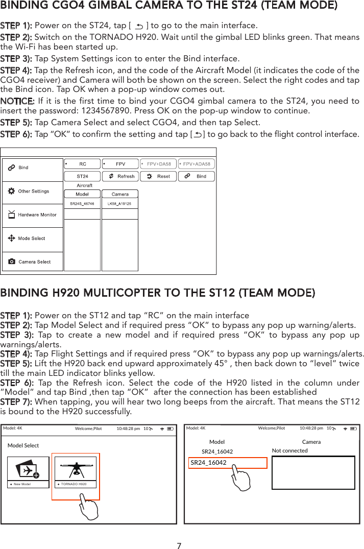 7BINDING CGO4 GIMBAL CAMERA TO THE ST24 (TEAM MODE)STEP 1): Power on the ST24, tap [      ] to go to the main interface.STEP 2): Switch on the TORNADO H920. Wait until the gimbal LED blinks green. That means the Wi-Fi has been started up.STEP 3): Tap System Settings icon to enter the Bind interface.STEP 4): Tap the Refresh icon, and the code of the Aircraft Model (it indicates the code of the CGO4 receiver) and Camera will both be shown on the screen. Select the right codes and tap the Bind icon. Tap OK when a pop-up window comes out.NOTICE: If it is the first time to bind your CGO4 gimbal camera to the ST24, you need to insert the password: 1234567890. Press OK on the pop-up window to continue.STEP 5): Tap Camera Select and select CGO4, and then tap Select.STEP 6): Tap “OK” to confirm the setting and tap [    ] to go back to the flight control interface.BINDING H920 MULTICOPTER TO THE ST12 (TEAM MODE)STEP 1): Power on the ST12 and tap “RC” on the main interfaceSTEP 2): Tap Model Select and if required press “OK” to bypass any pop up warning/alerts. STEP 3): Tap to create a new model and if required press “OK” to bypass any pop up warnings/alerts.STEP 4): Tap Flight Settings and if required press “OK” to bypass any pop up warnings/alerts.STEP 5): Lift the H920 back end upward approximately 45° , then back down to “level” twice till the main LED indicator blinks yellow.STEP 6): Tap the Refresh icon. Select the code of the H920 listed in the column under ”Model” and tap Bind ,then tap “OK”  after the connection has been establishedSTEP 7): When tapping, you will hear two long beeps from the aircraft. That means the ST12 is bound to the H920 successfully.STEP 8): Tap [       ] twice to return to the main screen and the model /receiver should automat-ically connect to ST12NOTICE: The H920 main LED indicator will blink red and white if the TORNADO loses GPS signal /lock. The H920 main LED indicator will be solid color of the current mode if the GPS signal/lock is acquired.Model: 4K Welcome,Pilot 10:48:28 pm   10SR24_16042SR24_16042 Not connectedModel CameraModel: 4K Welcome,Pilot 10:48:28 pm   10Model SelectNew Model TORNADO H920