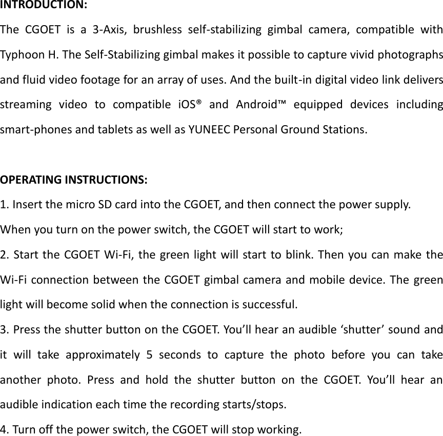   INTRODUCTION:   The  CGOET  is  a  3-Axis,  brushless  self-stabilizing  gimbal  camera,  compatible  with Typhoon H. The Self-Stabilizing gimbal makes it possible to capture vivid photographs and fluid video footage for an array of uses. And the built-in digital video link delivers streaming  video  to  compatible  iOS®  and  Android™  equipped  devices  including smart-phones and tablets as well as YUNEEC Personal Ground Stations.      OPERATING INSTRUCTIONS:   1. Insert the micro SD card into the CGOET, and then connect the power supply.   When you turn on the power switch, the CGOET will start to work;   2. Start the CGOET Wi-Fi, the green light will start to blink. Then you can make  the Wi-Fi connection between the CGOET gimbal camera and mobile device. The  green light will become solid when the connection is successful.   3. Press the shutter button on the CGOET. You’ll hear an audible ‘shutter’ sound and it  will  take  approximately  5  seconds  to  capture  the  photo  before  you  can  take another  photo.  Press  and  hold  the  shutter  button  on  the  CGOET.  You’ll  hear  an audible indication each time the recording starts/stops.       4. Turn off the power switch, the CGOET will stop working.    