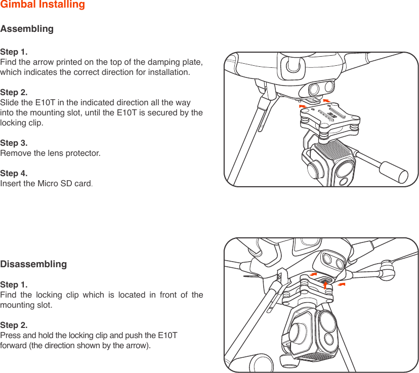 AssemblingStep 1.Find the arrow printed on the top of the damping plate, which indicates the correct direction for installation.Step 2.Slide the E10T in the indicated direction all the way into the mounting slot, until the E10T is secured by the locking clip.Step 3.Remove the lens protector.Step 4.Insert the Micro SD card.Gimbal InstallingDisassemblingStep 1.Find the locking clip which is located in front of the mounting slot.Step 2.Press and hold the locking clip and push the E10T forward (the direction shown by the arrow).