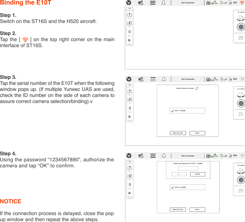 Binding the E10TNOTICE If the connection process is delayed, close the pop up window and then repeat the above steps.Step 1.Switch on the ST16S and the H520 aircraft. Step 2.Tap the [     ] on the top right corner on the main interface of ST16S. Step 3.Tap the serial number of the E10T when the following window pops up. (If multiple Yuneec UAS are used, check the ID number on the side of each camera to assure correct camera selection/binding).vStep 4.Using the password “1234567890”, authorize the camera and tap “OK” to confirm.CancelokPlease enter password for NO CAMERAFlyTakeoffRTLPauseActionReset All Links CloseNot Connected N/A75%GPSE10T    31009BE10T    31009BNO CAMERAFlyTakeoffRTLPauseActionNot Connected N/A75%GPSSelect Vehicle to Connect NO CAMERAE10T    31009BFlyTakeoffRTLPauseActionReset All Links CloseNot Connected N/A75%GPS
