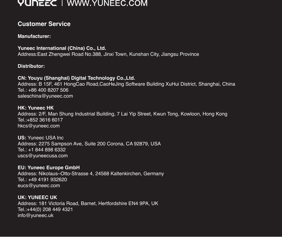 Customer ServiceManufacturer:Yuneec International (China) Co., Ltd.Address:East Zhengwei Road No.388, Jinxi Town, Kunshan City, Jiangsu ProvinceDistributor:CN: Youyu (Shanghai) Digital Technology Co.,Ltd.Address: B 15F, 461 HongCao Road,CaoHeJing Software Building XuHui District, Shanghai, ChinaTel.: +86 400 8207 506saleschina@yuneec.comHK: Yuneec HKAddress: 2/F, Man Shung Industrial Building, 7 Lai Yip Street, Kwun Tong, Kowloon, Hong KongTel.:+852 3616 6017hkcs@yuneec.comUS: Yuneec USA Inc Address: 2275 Sampson Ave, Suite 200 Corona, CA 92879, USATel.: +1 844 898 6332uscs@yuneecusa.com EU: Yuneec Europe GmbHAddress: Nikolaus–Otto-Strasse 4, 24568 Kaltenkirchen, GermanyTel.: +49 4191 932620eucs@yuneec.comUK: YUNEEC UKAddress: 181 Victoria Road, Barnet, Hertfordshire EN4 9PA, UKTel.:+44(0) 208 449 4321info@yuneec.uk