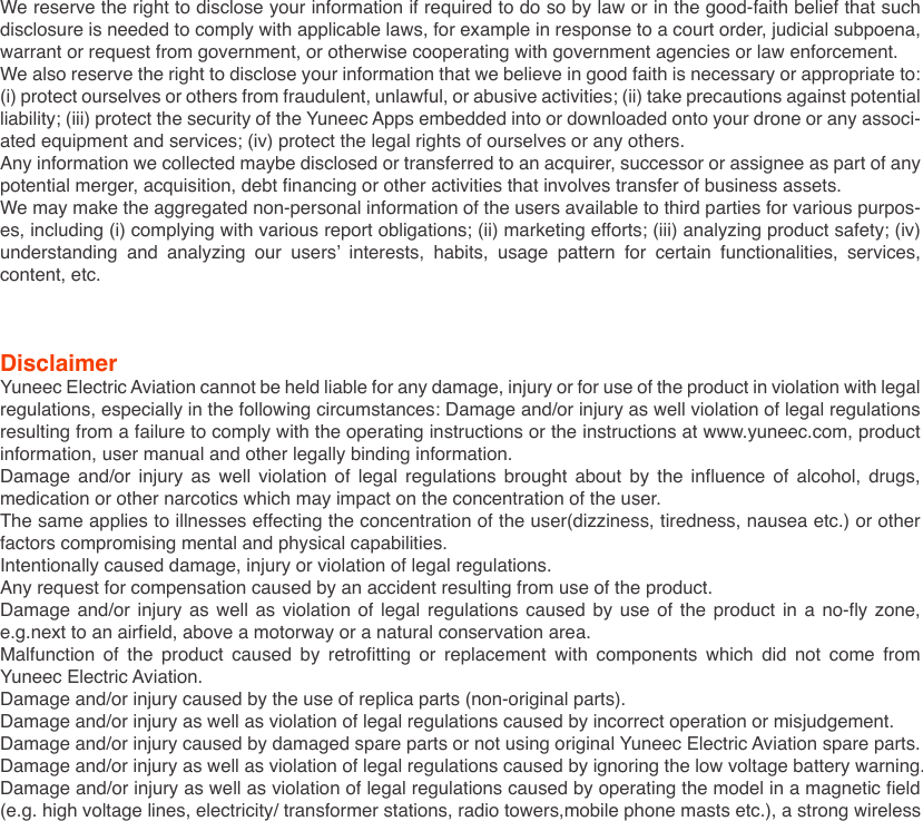 DisclaimerYuneec Electric Aviation cannot be held liable for any damage, injury or for use of the product in violation with legal regulations, especially in the following circumstances: Damage and/or injury as well violation of legal regulations resulting from a failure to comply with the operating instructions or the instructions at www.yuneec.com, product information, user manual and other legally binding information.Damage and/or injury as well violation of legal regulations brought about by the influence of alcohol, drugs, medication or other narcotics which may impact on the concentration of the user.The same applies to illnesses effecting the concentration of the user(dizziness, tiredness, nausea etc.) or other factors compromising mental and physical capabilities.Intentionally caused damage, injury or violation of legal regulations.Any request for compensation caused by an accident resulting from use of the product.Damage and/or injury as well as violation of legal regulations caused by use of the product in a no-fly zone, e.g.next to an airfield, above a motorway or a natural conservation area.Malfunction of the product caused by retrofitting or replacement with components which did not come from Yuneec Electric Aviation.Damage and/or injury caused by the use of replica parts (non-original parts).Damage and/or injury as well as violation of legal regulations caused by incorrect operation or misjudgement.Damage and/or injury caused by damaged spare parts or not using original Yuneec Electric Aviation spare parts.Damage and/or injury as well as violation of legal regulations caused by ignoring the low voltage battery warning.Damage and/or injury as well as violation of legal regulations caused by operating the model in a magnetic field (e.g. high voltage lines, electricity/ transformer stations, radio towers,mobile phone masts etc.), a strong wireless We reserve the right to disclose your information if required to do so by law or in the good-faith belief that such disclosure is needed to comply with applicable laws, for example in response to a court order, judicial subpoena, warrant or request from government, or otherwise cooperating with government agencies or law enforcement. We also reserve the right to disclose your information that we believe in good faith is necessary or appropriate to: (i) protect ourselves or others from fraudulent, unlawful, or abusive activities; (ii) take precautions against potential liability; (iii) protect the security of the Yuneec Apps embedded into or downloaded onto your drone or any associ-ated equipment and services; (iv) protect the legal rights of ourselves or any others.Any information we collected maybe disclosed or transferred to an acquirer, successor or assignee as part of any potential merger, acquisition, debt financing or other activities that involves transfer of business assets.We may make the aggregated non-personal information of the users available to third parties for various purpos-es, including (i) complying with various report obligations; (ii) marketing efforts; (iii) analyzing product safety; (iv) understanding  and  analyzing  our  users’  interests,  habits,  usage  pattern  for  certain  functionalities,  services, content, etc.