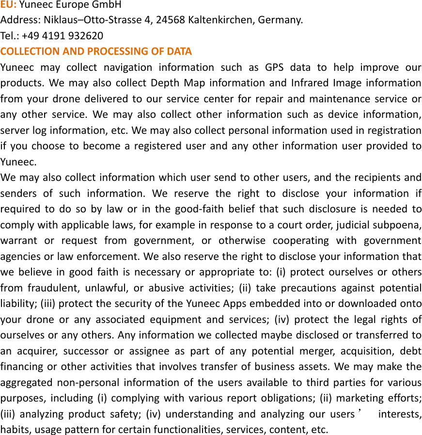 EU: Yuneec Europe GmbHAddress: Niklaus–Otto‐Strasse 4, 24568 Kaltenkirchen, Germany.Tel.: +49 4191 932620COLLECTION AND PROCESSING OF DATAYuneec may collect navigation information such as GPS data to help improve ourproducts. We may also collect Depth Map information and Infrared Image informationfrom your drone delivered to our service center for repair and maintenance service orany other service. We may also collect other information such as device information,server log information, etc. We may also collect personal information used in registrationif you choose to become a registered user and any other information user provided toYuneec.We may also collect information which user send to other users, and the recipients andsenders of such information. We reserve the right to disclose your information ifrequired to do so by law or in the good‐faith belief that such disclosure is needed tocomply with applicable laws, for example in response to a court order, judicial subpoena,warrant or request from government, or otherwise cooperating with governmentagencies or law enforcement. We also reserve the right to disclose your information thatwe believe in good faith is necessary or appropriate to: (i) protect ourselves or othersfrom fraudulent, unlawful, or abusive activities; (ii) take precautions against potentialliability; (iii) protect the security of the Yuneec Apps embedded into or downloaded ontoyour drone or any associated equipment and services; (iv) protect the legal rights ofourselves or any others. Any information we collected maybe disclosed or transferred toan acquirer, successor or assignee as part of any potential merger, acquisition, debtfinancing or other activities that involves transfer of business assets. We may make theaggregated non‐personal information of the users available to third parties for variouspurposes, including (i) complying with various report obligations; (ii) marketing efforts;(iii) analyzing product safety; (iv) understanding and analyzing our users ’interests,habits, usage pattern for certain functionalities, services, content, etc.