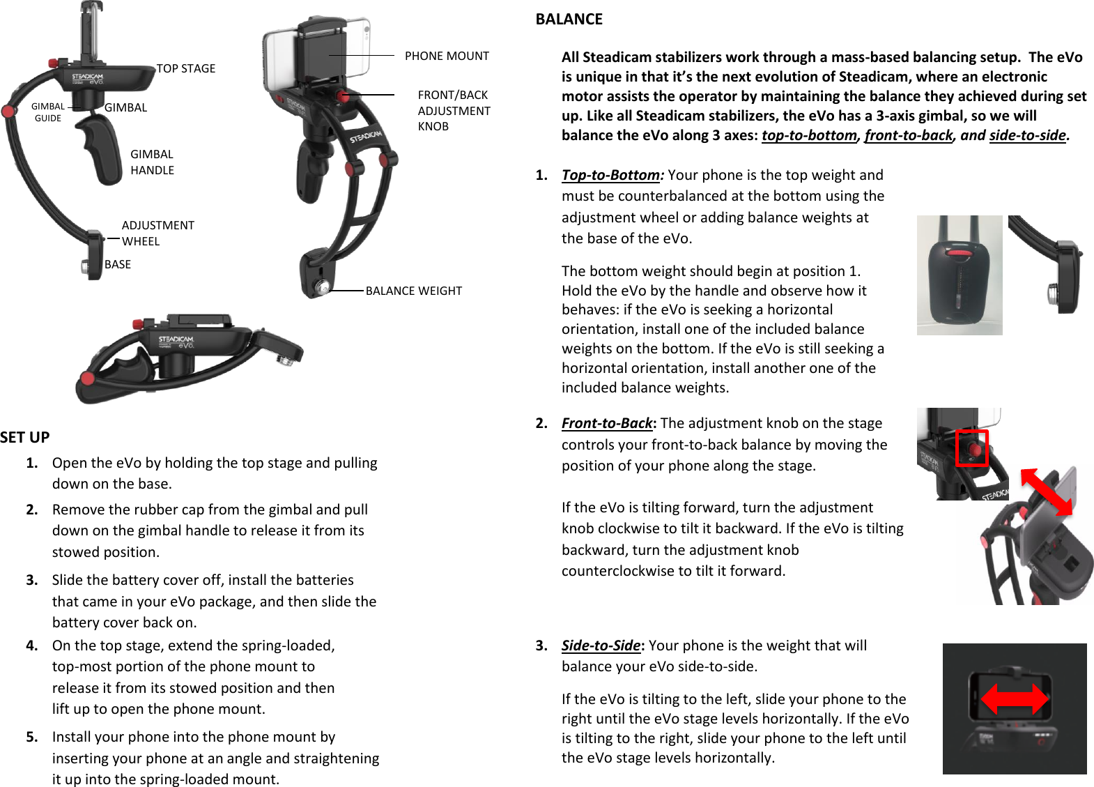                                 1. Open the eVo by holding the top stage and pulling down on the base.  BALANCE WEIGHT FRONT/BACK ADJUSTMENT KNOB PHONE MOUNT TOP STAGE GIMBAL HANDLE GIMBAL BASE ADJUSTMENT WHEEL GIMBAL GUIDE 2. Remove the rubber cap from the gimbal and pull down on the gimbal handle to release it from its stowed position.  3. Slide the battery cover off, install the batteries that came in your eVo package, and then slide the battery cover back on.  4. On the top stage, extend the spring-loaded, top-most portion of the phone mount to release it from its stowed position and then lift up to open the phone mount. 5. Install your phone into the phone mount by inserting your phone at an angle and straightening it up into the spring-loaded mount. SET UP BALANCE 3. Side-to-Side: Your phone is the weight that will balance your eVo side-to-side.  If the eVo is tilting to the left, slide your phone to the right until the eVo stage levels horizontally. If the eVo is tilting to the right, slide your phone to the left until the eVo stage levels horizontally. All Steadicam stabilizers work through a mass-based balancing setup.  The eVo is unique in that it’s the next evolution of Steadicam, where an electronic motor assists the operator by maintaining the balance they achieved during set up. Like all Steadicam stabilizers, the eVo has a 3-axis gimbal, so we will balance the eVo along 3 axes: top-to-bottom, front-to-back, and side-to-side.  1. Top-to-Bottom: Your phone is the top weight and must be counterbalanced at the bottom using the adjustment wheel or adding balance weights at the base of the eVo.  The bottom weight should begin at position 1. Hold the eVo by the handle and observe how it behaves: if the eVo is seeking a horizontal orientation, install one of the included balance weights on the bottom. If the eVo is still seeking a horizontal orientation, install another one of the included balance weights.   2. Front-to-Back: The adjustment knob on the stage controls your front-to-back balance by moving the position of your phone along the stage.   If the eVo is tilting forward, turn the adjustment knob clockwise to tilt it backward. If the eVo is tilting backward, turn the adjustment knob counterclockwise to tilt it forward.  