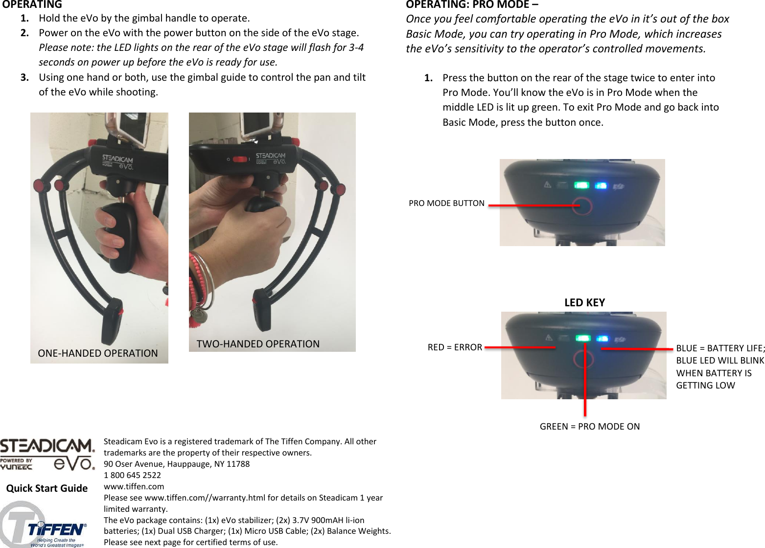 PRO MODE BUTTON LED KEY                                    OPERATING 1. Hold the eVo by the gimbal handle to operate.  2. Power on the eVo with the power button on the side of the eVo stage.  Please note: the LED lights on the rear of the eVo stage will flash for 3-4 seconds on power up before the eVo is ready for use. 3. Using one hand or both, use the gimbal guide to control the pan and tilt of the eVo while shooting.   ONE-HANDED OPERATION TWO-HANDED OPERATION OPERATING: PRO MODE –  Once you feel comfortable operating the eVo in it’s out of the box Basic Mode, you can try operating in Pro Mode, which increases the eVo’s sensitivity to the operator’s controlled movements.   1. Press the button on the rear of the stage twice to enter into Pro Mode. You’ll know the eVo is in Pro Mode when the middle LED is lit up green. To exit Pro Mode and go back into Basic Mode, press the button once.   RED = ERROR GREEN = PRO MODE ON BLUE = BATTERY LIFE; BLUE LED WILL BLINK WHEN BATTERY IS GETTING LOW Quick Start Guide Steadicam Evo is a registered trademark of The Tiffen Company. All other trademarks are the property of their respective owners. 90 Oser Avenue, Hauppauge, NY 11788 1 800 645 2522 www.tiffen.com  Please see www.tiffen.com//warranty.html for details on Steadicam 1 year limited warranty.  The eVo package contains: (1x) eVo stabilizer; (2x) 3.7V 900mAH li-ion batteries; (1x) Dual USB Charger; (1x) Micro USB Cable; (2x) Balance Weights.   Please see next page for certified terms of use.  