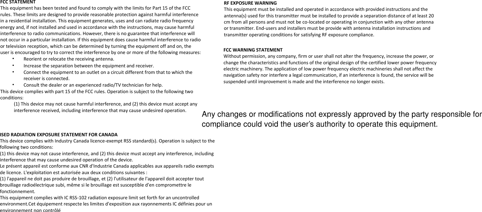  FCC STATEMENT This equipment has been tested and found to comply with the limits for Part 15 of the FCC rules. These limits are designed to provide reasonable protection against harmful interference in a residential installation. This equipment generates, uses and can radiate radio frequency energy and, if not installed and used in accordance with the instructions, may cause harmful interference to radio communications. However, there is no guarantee that interference will not occur in a particular installation. If this equipment does cause harmful interference to radio or television reception, which can be determined by turning the equipment off and on, the user is encouraged to try to correct the interference by one or more of the following measures: • Reorient or relocate the receiving antenna. • Increase the separation between the equipment and receiver. • Connect the equipment to an outlet on a circuit different from that to which the receiver is connected. • Consult the dealer or an experienced radio/TV technician for help. This device complies with part 15 of the FCC rules. Operation is subject to the following two conditions: (1) This device may not cause harmful interference, and (2) this device must accept any interference received, including interference that may cause undesired operation.  RF EXPOSURE WARNING This equipment must be installed and operated in accordance with provided instructions and the antenna(s) used for this transmitter must be installed to provide a separation distance of at least 20 cm from all persons and must not be co-located or operating in conjunction with any other antenna or transmitter. End-users and installers must be provide with antenna installation instructions and transmitter operating conditions for satisfying RF exposure compliance.  ISED RADIATION EXPOSURE STATEMENT FOR CANADA This device complies with Industry Canada licence-exempt RSS standard(s). Operation is subject to the following two conditions: (1) this device may not cause interference, and (2) this device must accept any interference, including interference that may cause undesired operation of the device. Le présent appareil est conforme aux CNR d&apos;Industrie Canada applicables aux appareils radio exempts de licence. L&apos;exploitation est autorisée aux deux conditions suivantes :  (1) l&apos;appareil ne doit pas produire de brouillage, et (2) l&apos;utilisateur de l&apos;appareil doit accepter tout brouillage radioélectrique subi, même si le brouillage est susceptible d&apos;en compromettre le fonctionnement. This equipment complies with IC RSS-102 radiation exposure limit set forth for an uncontrolled environment.Cet équipement respecte les limites d&apos;exposition aux rayonnements IC définies pour un environnement non contrôlé   FCC WARNING STATEMENT  Without permission, any company, firm or user shall not alter the frequency, increase the power, or change the characteristics and functions of the original design of the certified lower power frequency electric machinery. The application of low power frequency electric machineries shall not affect the navigation safety nor interfere a legal communication, if an interference is found, the service will be suspended until improvement is made and the interference no longer exists.  Any changes or modifications not expressly approved by the party responsible for compliance could void the user’s authority to operate this equipment.   