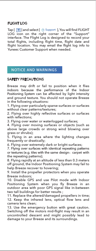SAFETY PRECAUTIONSNOTICE AND WARNINGSBreeze may drift or fail to position when it flies indoors because the performance of the Indoor Positioning System can be affected by light intensity and ground texture. You should not operate Breeze in the following situations:1. Flying over particularly sparse surfaces or surfaces without clear patterns/textures;2. Flying over highly reflective surfaces or surfaces with reflections;3. Flying over water or waterlogged surfaces;4. Flying over moving surfaces or objects (such as above large crowds or strong wind blowing over grass or shrubs);5. Flying in an area where the lighting changes frequently or drastically;6. Flying over extremely dark or bright surfaces;7. Flying over surfaces with identical repeating patterns or textures (e.g. tiles with the same design、carpet with the repeating patterns);8. Flying rapidly at an altitude of less than 0.3 meters off ground, the Indoor Positioning System may fail to help Breeze recover to hovering;9. Install the propeller protectors when you operate Breeze indoors;10. Disable GPS and use Pilot mode with Indoor Positioning System when you fly Breeze in an outdoor area with poor GPS signal like in-between two tall buildings for better results ;11. Replace the altered/damaged propellers in time;12. Keep the infrared lens, optical flow lens and camera lens clean;13. Use the emergency button with great caution. Switching off the motors mid-flight may result in an uncontrolled descent and might possibly lead to damage to your Breeze and its surroundings.Tap [         ] and select [                        ], You will find FLIGHT LOG icon on the right corner of the “Support” interface. The Flight Log is designed to record your total flights, including flight time, flight date and flight location. You may email the flight log info to Yuneec Customer Support when needed.                  FLIGHT LOGSupport 