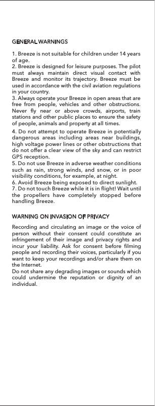 GENERAL WARNINGSWARNING ON INVASION OF PRIVACY4. Do not attempt to operate Breeze in potentially dangerous areas including areas near buildings, high voltage power lines or other obstructions that do not offer a clear view of the sky and can restrict GPS reception.1. Breeze is not suitable for children under 14 years of age.2. Breeze is designed for leisure purposes. The pilot must always maintain direct visual contact with Breeze and monitor its trajectory. Breeze must be used in accordance with the civil aviation regulations in your country. 3. Always operate your Breeze in open areas that are free from people, vehicles and other obstructions. Never fly near or above crowds, airports, train stations and other public places to ensure the safety of people, animals and property at all times.5. Do not use Breeze in adverse weather conditions such as rain, strong winds, and snow, or in poor visibility conditions, for example, at night.6. Avoid Breeze being exposed to direct sunlight.7. Do not touch Breeze while it is in flight! Wait until the propellers have completely stopped before handling Breeze. Recording and circulating an image or the voice of person without their consent could constitute an infringement of their image and privacy rights and incur your liability. Ask for consent before filming people and recording their voices, particularly if you want to keep your recordings and/or share them on the Internet.Do not share any degrading images or sounds which could undermine the reputation or dignity of an individual.