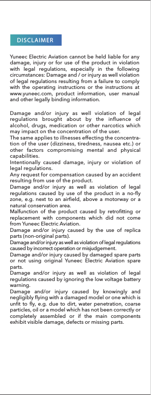 DISCLAIMERYuneec Electric Aviation cannot be held liable for any damage, injury or for use of the product in violation with legal regulations, especially in the following circumstances: Damage and / or injury as well violation of legal regulations resulting from a failure to comply with the operating instructions or the instructions at www.yuneec.com, product information, user manual and other legally binding information.Damage and/or injury as well as violation of legal regulations caused by use of the product in a no-fly zone, e.g. next to an airfield, above a motorway or a natural conservation area.Malfunction of the product caused by retrofitting or replacement with components which did not come from Yuneec Electric Aviation.Damage and/or injury caused by the use of replica parts (non-original parts).Damage and/or injury as well as violation of legal regulations caused by incorrect operation or misjudgement.Damage and/or injury caused by damaged spare parts or not using original Yuneec Electric Aviation spare parts.Damage and/or injury as well as violation of legal regulations caused by ignoring the low voltage battery warning.Damage and/or injury caused by knowingly and negligibly flying with a damaged model or one which is unfit to fly, e.g. due to dirt, water penetration, coarse particles, oil or a model which has not been correctly or completely assembled or if the main components exhibit visible damage, defects or missing parts.Damage and/or injury as well violation of legal regulations brought about by the influence of alcohol, drugs, medication or other narcotics which may impact on the concentration of the user.The same applies to illnesses effecting the concentra-tion of the user (dizziness, tiredness, nausea etc.) or other factors compromising mental and physical capabilities.Intentionally caused damage, injury or violation of legal regulations.Any request for compensation caused by an accident resulting from use of the product.