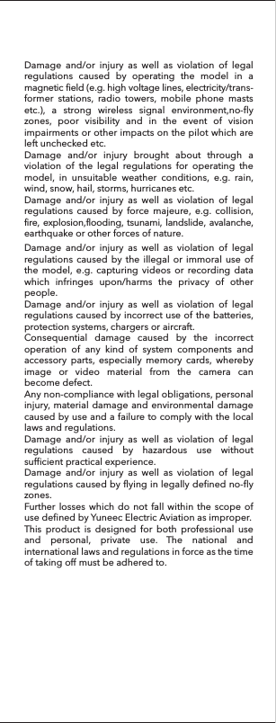 Damage and/or injury as well as violation of legal regulations caused by operating the model in a magnetic field (e.g. high voltage lines, electricity/trans-former stations, radio towers, mobile phone masts etc.), a strong wireless signal environment,no-fly zones, poor visibility and in the event of vision impairments or other impacts on the pilot which are left unchecked etc.Damage and/or injury brought about through a violation of the legal regulations for operating the model, in unsuitable weather conditions, e.g. rain, wind, snow, hail, storms, hurricanes etc.Damage and/or injury as well as violation of legal regulations caused by force majeure, e.g. collision, fire, explosion,flooding, tsunami, landslide, avalanche, earthquake or other forces of nature.Damage and/or injury as well as violation of legal regulations caused by the illegal or immoral use of the model, e.g. capturing videos or recording data which infringes upon/harms the privacy of other people.Damage and/or injury as well as violation of legal regulations caused by incorrect use of the batteries, protection systems, chargers or aircraft.Consequential damage caused by the incorrect operation of any kind of system components and accessory parts, especially memory cards, whereby image or video material from the camera can become defect.Any non-compliance with legal obligations, personal injury, material damage and environmental damage caused by use and a failure to comply with the local laws and regulations.Damage and/or injury as well as violation of legal regulations caused by hazardous use without sufficient practical experience.Damage and/or injury as well as violation of legal regulations caused by flying in legally defined no-fly zones.Further losses which do not fall within the scope of use defined by Yuneec Electric Aviation as improper.This product is designed for both professional use and personal, private use. The national and international laws and regulations in force as the time of taking off must be adhered to. 