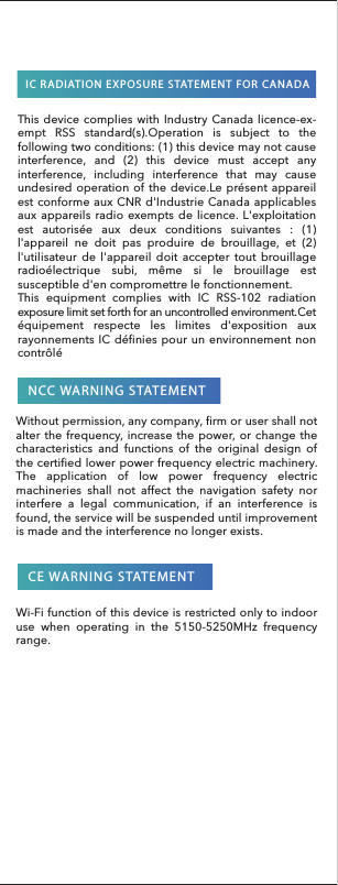 NCC WARNING STATEMENTCE WARNING STATEMENTIC RADIATION EXPOSURE STATEMENT FOR CANADAThis device complies with Industry Canada licence-ex-empt RSS standard(s).Operation is subject to the following two conditions: (1) this device may not cause interference, and (2) this device must accept any interference, including interference that may cause undesired operation of the device.Le présent appareil est conforme aux CNR d&apos;Industrie Canada applicables aux appareils radio exempts de licence. L&apos;exploitation est autorisée aux deux conditions suivantes : (1) l&apos;appareil ne doit pas produire de brouillage, et (2) l&apos;utilisateur de l&apos;appareil doit accepter tout brouillage radioélectrique subi, même si le brouillage est susceptible d&apos;en compromettre le fonctionnement.This equipment complies with IC RSS-102 radiation exposure limit set forth for an uncontrolled environment.Cet équipement respecte les limites d&apos;exposition aux rayonnements IC définies pour un environnement non contrôlé Without permission, any company, firm or user shall not alter the frequency, increase the power, or change the characteristics and functions of the original design of the certified lower power frequency electric machinery. The application of low power frequency electric machineries shall not affect the navigation safety nor interfere a legal communication, if an interference is found, the service will be suspended until improvement is made and the interference no longer exists.Wi-Fi function of this device is restricted only to indoor use when operating in the 5150-5250MHz frequency range.
